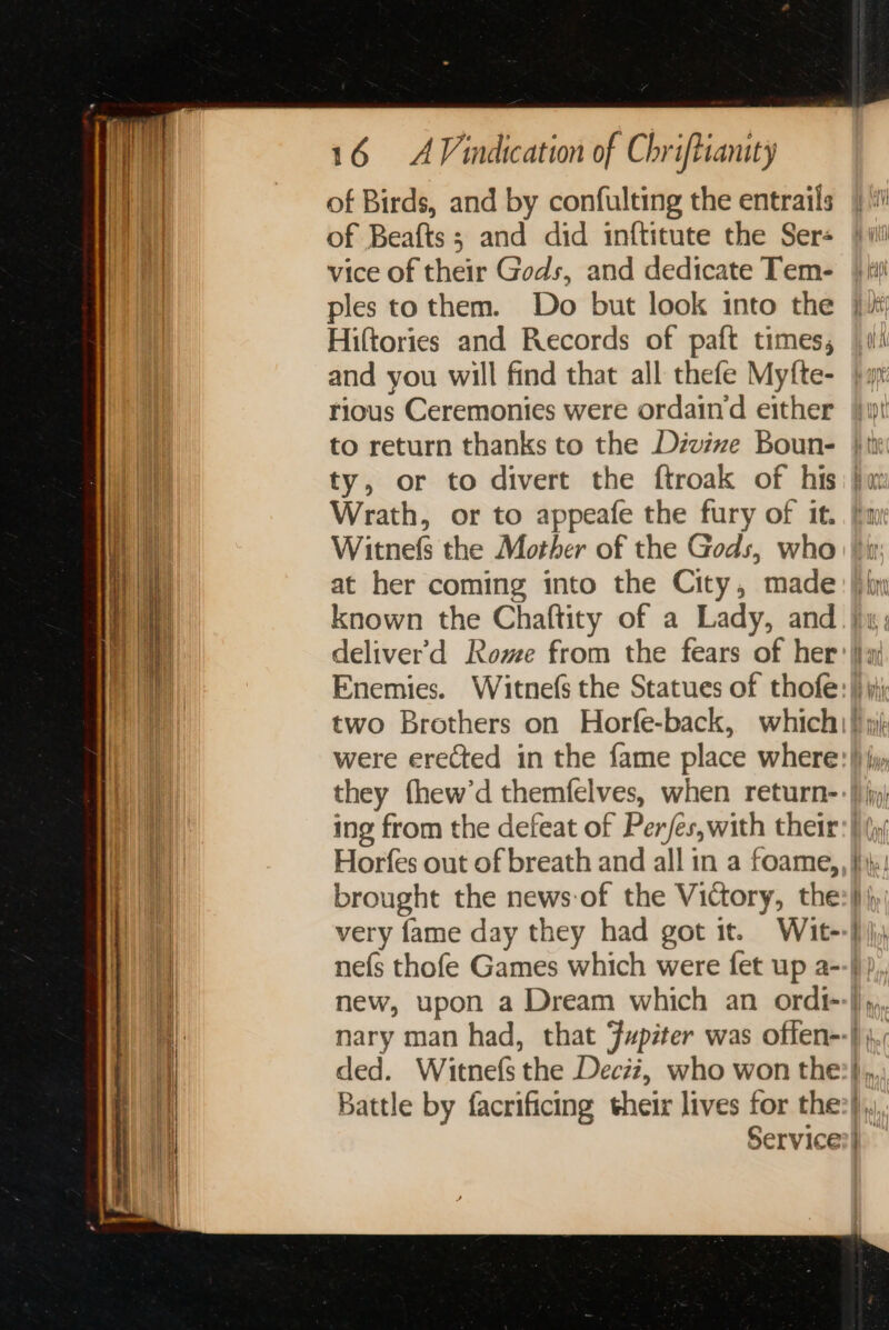 of Birds, and by confulting the entrails of Beafts; and did inftitute the Ser- vice of their Gods, and dedicate Tem- ples to them. Do but look into the Hiftories and Records of paft times, and you will find that all thefe Myfte- rious Ceremonies were ordaind either Witnefs the Mother of the Gods, who at her coming into the City, made Horfes out of breath and all in a foame, brought the news-of the Victory, the very fame day they had got it. Wit- ded. Witnefs the Deciz, who won the