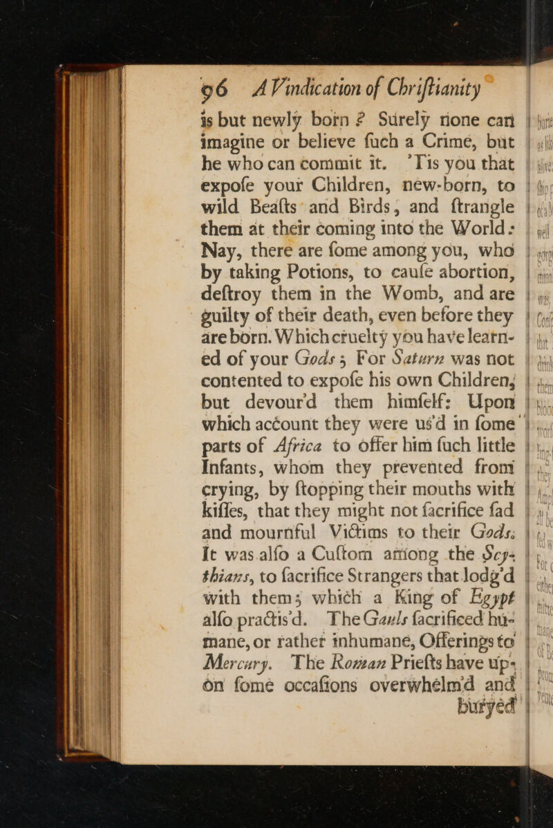 is but newly born ? Surely rione can imagine or believe fuch a Crime, but he whocan commit it. °Tis you that expofe your Children, new-born, to wild Beafts: and Birds, and ftrangle them at their coming into the World: Nay, there are fome among you, who by taking Potions, to caufe abortion, deftroy them in the Womb, and are guilty of their death, even before they are born. Whichcruelty you have learn- ed of your Gods; For Saturz was not contented to expofe his own Children, but devourd them himfelf: Upon parts of Africa to offer him fuch little Infants, whom they prevented from crying, by {topping their mouths with kiffes, that they might not facrifice fad and mournful Victims to their Gods: It was.alfo a Cuftom artiong the Sej- thians, to facrifice Strangers that lodg'd with __ which a King of Egypt alfo practisd. The Gauls facrificed hie