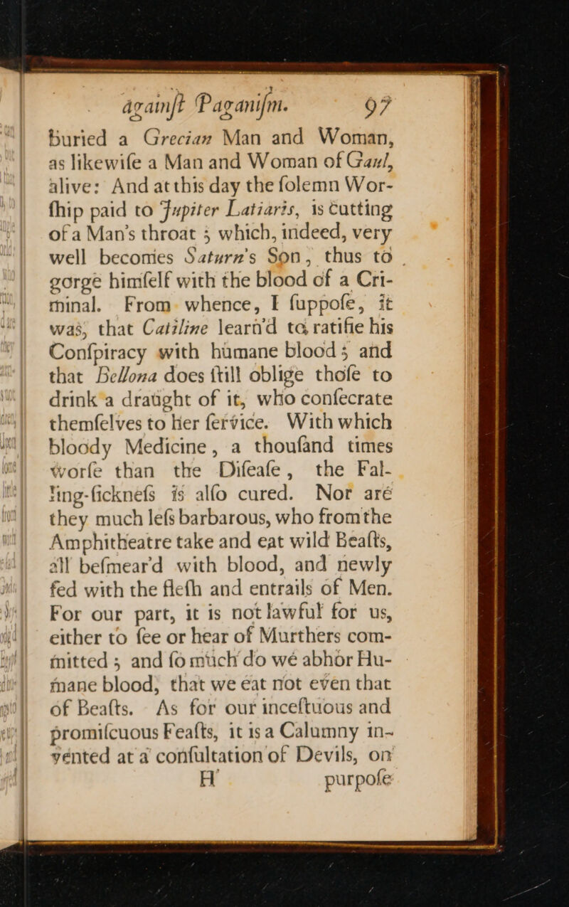 buried a Greciax Man and Woman, as likewife a Man and Woman of Gau/, alive: And at this day the folemn Wor- fhip paid to Fupiter Latiaris, 1s Cutting of a Man’s throat 3 which, indeed, very gorge himfelf with the blood of a Cri- minal. From. whence, I fuppofe, it was, that Caizline leart’d ta ratifie his Confpiracy with humane blood; and that Bellona does {till oblige thole to drink'a draught of it, who confecrate themfelves to Her fervice. With which bloody Medicine, a thoufand times worfe than the Difeafe, the Fal- fing-ficknefs is alfo cured. Nor aré they much lefs barbarous, who fromthe Amphitheatre take and eat wild Beatts, all befmear'd with blood, and newly fed with the flefh and entrails of Men. For our part, it is not lawful for us, either to fee or hear of Murthers com- mitted ; and fo much do wé abhor Hu- mane blood, that we eat not even that of Beafts. As for our inceftuous and promifcuous Feafts, it isa Calumny 1n- vented at a confultation of Devils, on H purpole