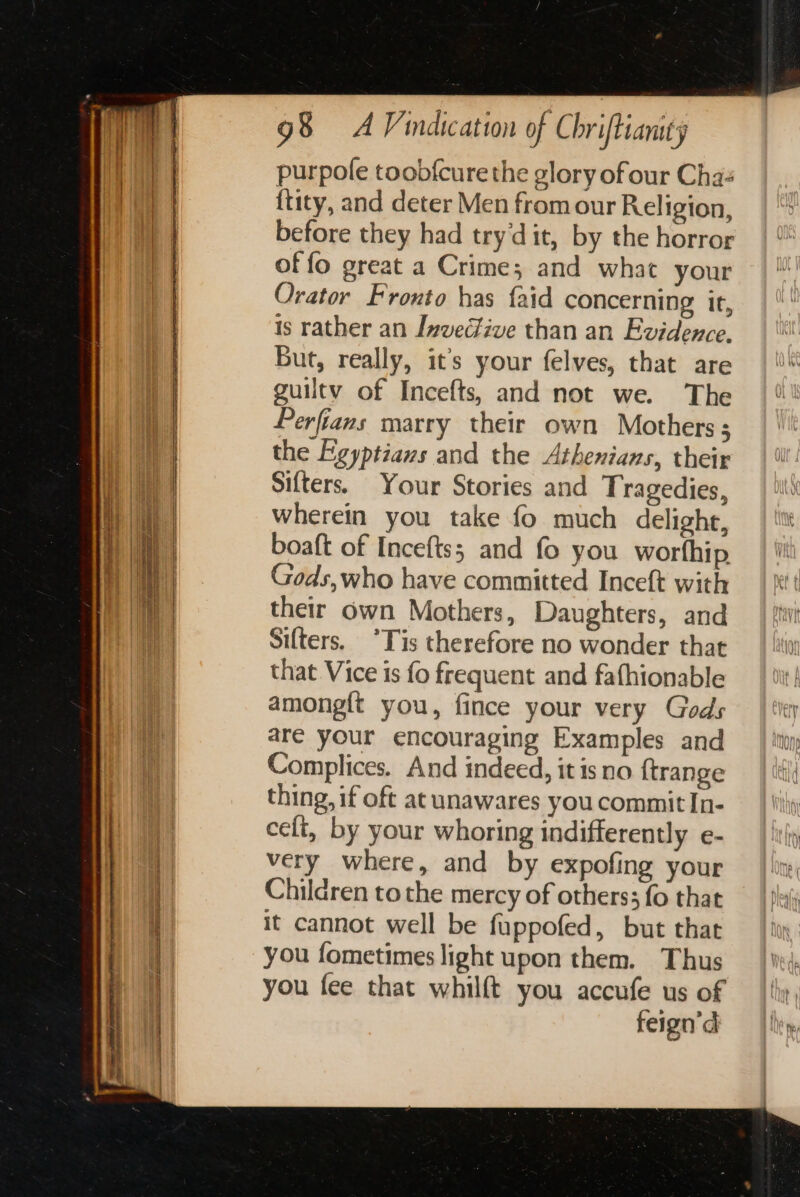 ae LR PD EE ea | is a Sa Ra a aa : ee 98 AV indication of Chriftianity purpole toob{cure the glory of our Chas {tity, and deter Men from our Religion, before they had try‘dit, by the horror of fo great a Crime; and what your Orator Fronto has faid concerning it, is rather an Invecive than an Evidence. But, really, it’s your felves, that are guiltv of Incefts, and not we. The Perfians marry their own Mothers; the Egyptians and the Athenians, their Sifters. Your Stories and Tragedies, wherein you take fo much delight, boaft of Incefts; and fo you worthip Gods, who have committed Inceft with their own Mothers, Daughters, and Sifters. °Tis therefore no wonder that that Vice is fo frequent and fafhionable among{t you, fince your very Gods are your encouraging Examples and Complices. And indeed, it is no {trange thing, if oft at unawares you commit In- celt, by your whoring indifferently e- very where, and by expofing your Children tothe mercy of others; fo that it cannot well be fuppofed, but that you fometimes light upon them. Thus you fee that whilft you accufe us of feign’d