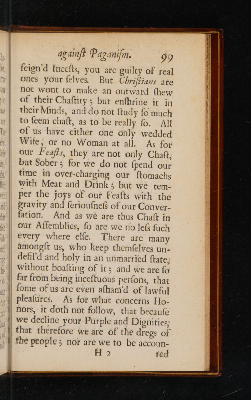 a Q + feign’d Incefts, you are guilty of real ones your felves. But Céhriftians are not wont to make an outward thew of their Chaftity 5 but enfhrine it in their Minds, and do not {tudy fo much to feem chaft, as to be really fo. All of us have either one only wedded Wife, or no Woman at all. As for our Feafts, they are not only Chaft, but Sober; for we do not fpend our time in over-charging our f{tomachs with Meat and Drink; but we tem- per the joys of our Feafts with the gravity and ferioufnefs of our Conver- fation. And as we are thus Chatt in our Affemblies, fo are we no lefs fuch every where elfe. There are many among{t us, who keep themfelves un- defil’d and holy in an unmarried {tate, without boafting of it; and we are fo far from being inceftuous perfons, that fome of us are even afham’d of lawful pleafures. As for what concerns Ho- nors, it doth not follow, that becaufe we decline your Purple and Dignities; that therefore we are of the dregs of the people; nor are we to be accoun- H 2 ted