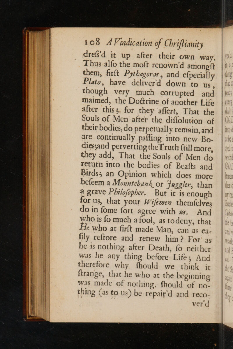 in RAS 25 i I de acre = 5 S drefs'd it up after their own way. Thus alfo the moft renown’d among ft them, firft Pythagoras, and efpecially Plato, have deliver'd down to us, though very much corrupted and maimed, the Doétrine of another Life after thiss. for they affert, That the Souls of Men after the diflolution of their bodies, do perpetually remain, and are continually pafling into new Bo- diessand perverting the Truth ftill more, they add, That the Souls of Men do return into the bodies of Beafts and Birds; an Opinion which does more befeem a Mountebank or Juggler, than a grave Philofopher. But it is enough for us, that your Wifémen themfelves do in fome fort agree with w. And who is fo much a fool, as to deny, that Je who at firft made Man, can as ea. fily reftore and renew him? For’ as ° he is nothing after Death, fo neither was he any thing before Life; And therefore why fhould we think it ftrange, that he who at the beginning was made of nothing, fhould of no- thing (as to us) be repair’d and reco- | 2 verd
