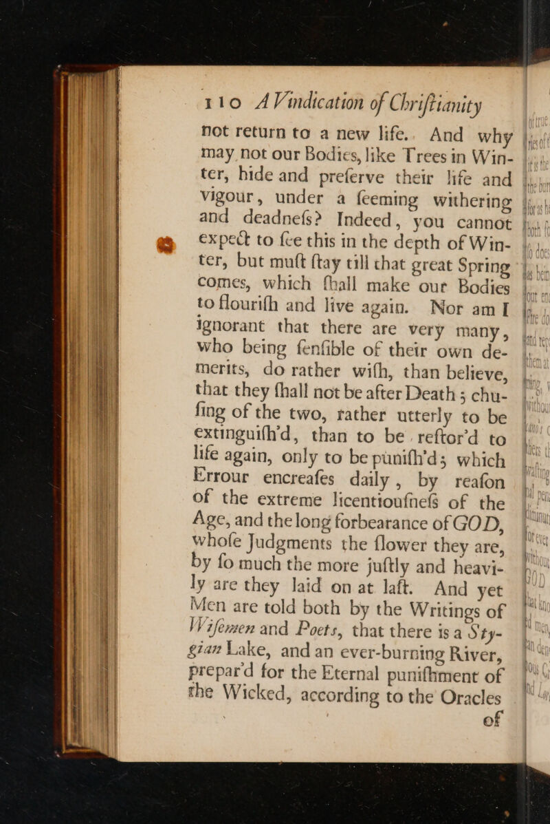 Sn ts I ir ee sd SCT SRI a ee ee a EEO 110 AVindication of Chrifttanity not return to a new life.. And why may not our Bodies, like Trees in Win- ter, hide and preferve their life and and deadnefs? Indeed, you cannot expect to fce this in the depth of Win- ter, but muft {tay till chat great Spring comes, which fhall make our Bodies to flourifh and live again. Nor am [ ignorant that there are very many, who being fenfible of their own de- merits, do rather with, than believe, that they fhall not be after Death ; chu- fing of the two, rather utterly to be extinguifh'd, than to be. reftord to life again, only to be punifh’d; which Errour encreafes daily, by reafon of the extreme licentiouftels of the Age, and the long forbearance of GOD, whole Judgments the flower they are, by fo much the more juftly and heavi- ly are they laid on at laft. And yet Men are told both by the Writings of Wifemen and Poets, that there is a Sty- gam Lake, and an ever-bu ring River, prepard for the Eternal punifiment of the Wicked, according to the Oracles of