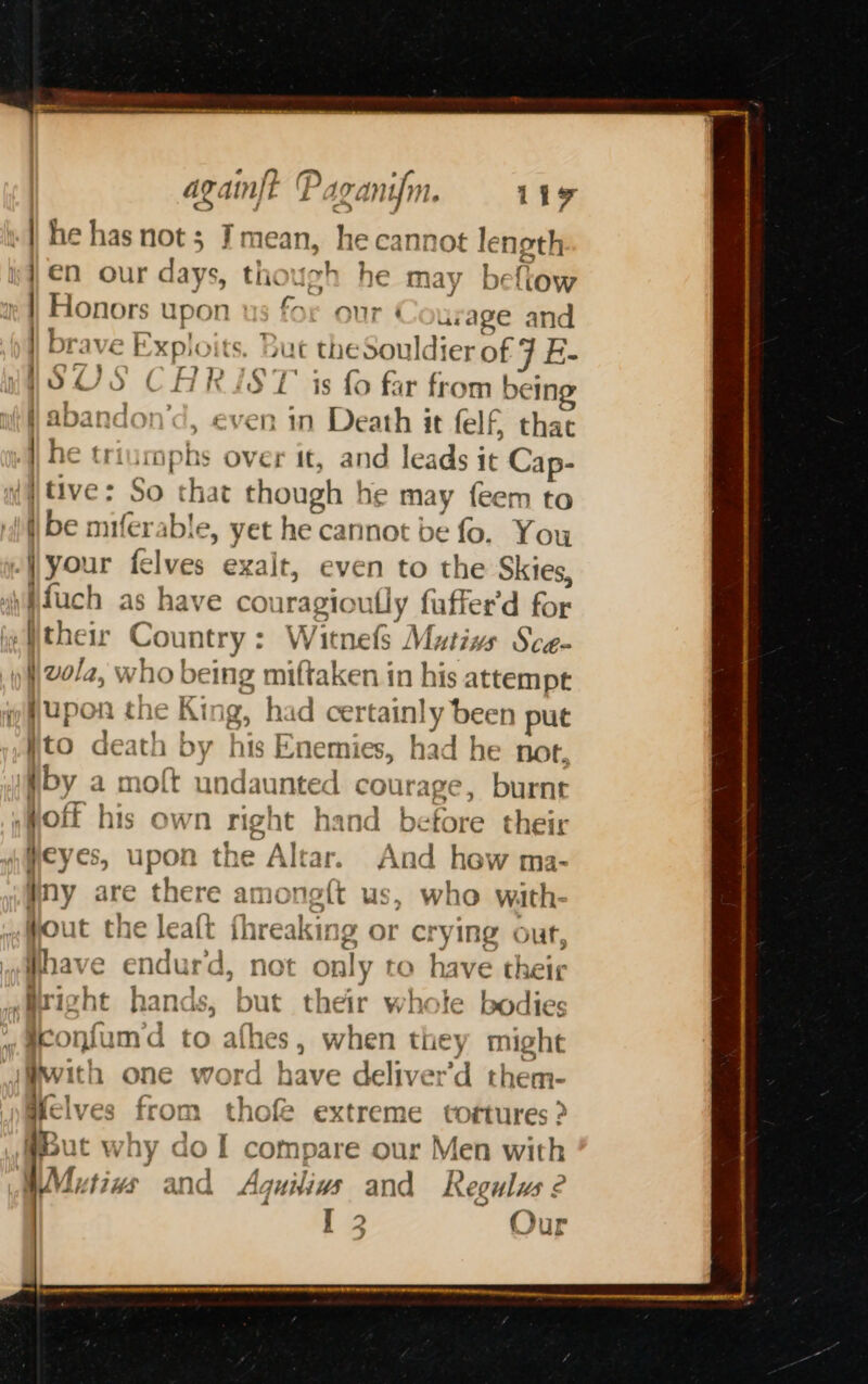 againjt '] 19 Anum. 117 | | he has not; Tmean, he cannot length }€n our days, though he may beftow | Honors upon us for our Courage and | brave Exploits, Bui the Souldier of 7 E- WSUS CARIST is fo far from bein | abandon’d, even : Death it felf, that | he triumphs over it, and leads it Cap- iy tive: So that ioc he may feem to ibe miferable, yet he cannot be fo. You your felves exalt, even to the Skies, ‘i fuch as have co iragioully fuffer’d Rie ‘their Country: Witnels Mutivs Sce- )\vola, who being miftaken in his attempt jupon the King, had cet rtainly bee n put Wito death by his Enemies, had he not. by a moft undaunted courage, burnt ;Mott his own right hand before their Heyes, upon the dai And hew ma- #ny are there amoneft us, who wiath- Hout the leatt fhreaking or crying out, : reve &gt; endur'd, not only to have their ,azight hands, but their whote bodies ,aconfumd to athes , when they might with one word have deliver'd them- Melves from thok extreme tortures ? @Hut why dol compare our Men with ; A “7 rT) . WMiutiws and Aguiliuws and R egulus ¢ [2 Our