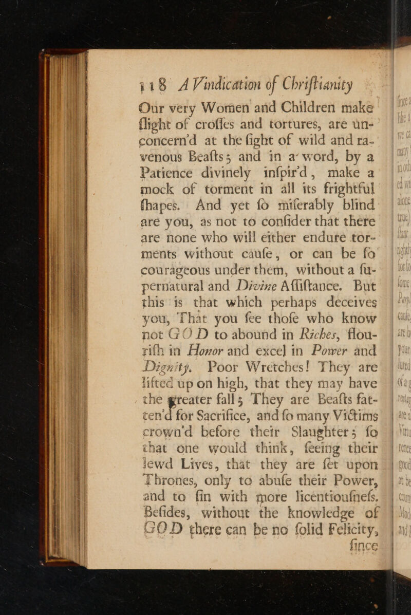Our very Women and Children make flight of croffes and shapes are une concern’d at the fight of wild and ra. venous Beafts; and in aw od. by a Patience divinely infpir'd, make a mock of torment in all its frightful fhapes. And yet fo miferably blind aré you, as not to confider that there are none who will either endure tor- ments without caufe, or can be fo courageous under them, without a fu- pernat aural and Divine Aliftance. But this is that which perhaps deceives you, That you fee thofe who know not GOD to abound in Riches, flou- ifh in Aloxor and exce] in Power and Digs ip Poor Wretches! ° sis: are j = | ‘ - liftec up on high, that they may have yreater fall s The ey are Be atts fat- Tfor Stile, si dfo many Victims ¢ pi before their § Slaughter 5 fo that one ei think, feeing their sewd Lives, that they are fet upon Thrones, only to abute their Power, and to fin with m ore licentiou nets. Belides, without the knowledge of GOD) there can be no folid Felicity, Pic