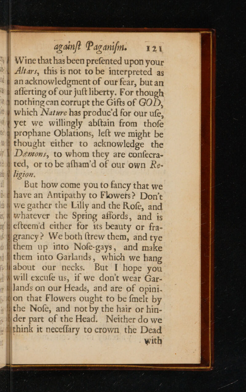 eee _ againft Paganifm. 124 | Wine that has been prefented upon your Altars, this is not to be interpreted as an acknowledgment of our fear, but an aflerting of our juft liberty. For though nothing can corrupt the Gifts of GOD, | which Natwre has produc’d for our ufe, i ¥ yet we willingly abftain from thofe ' q prophane Oblations, left we might be iq thought either to acknowledge the '}) Demons, to whom they are confecra- ited, or tobe afham’d of our own Re- iW Ligion. i) But how come you to fancy that we if) have an Antipathy to Flowers? Don’t i) we gather the Lilly and the Rofe, and «, | whatever the Spring affords, and is w Wefteemd either for its beauty or fra- | #grancy? We both {trew them, and tye )ijthem up into Nofe-gays, and make 4 Wthem into Garlands, which we hang A) will excufe us, if we don’t wear Gar- y lands on our Heads, and are of opini- gon that Flowers ought to be fmelt by the Nofe, and not by the hair or hin- iider part of the Head. Neither do we Wthink it neceffary to crown the Dead with le onal. SF ETS