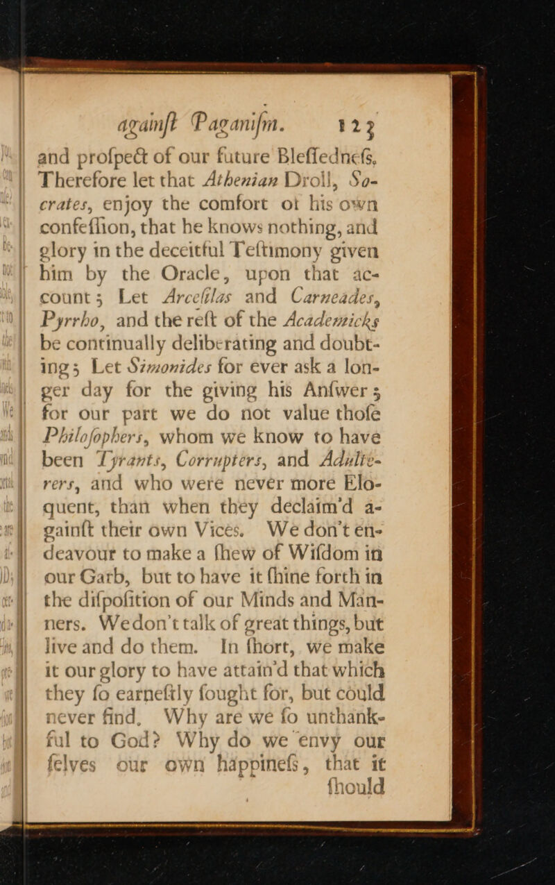 and profpect of our future Blefiednefs, Therefore let that Athenian Droll, So- crates, enjoy the comfort ot his own confeflion, that he knows nothing, and glory in the deceitful Teftimony given him by the Oracle, upon that ac- count; Let Arcefilas and Carneades Pyrrho, and the reft of the Academicks be continually deliberating and doubt- ing; Let Szwonides for ever ask a lon- ger day for the giving his Anfwer 5 for our part we do not value thofe Philofophers, whom we know to have been Tyrants, Corrupters, and Adulie- rers, and who were never more Elo- quent, than when they declaim’d a- gi untt their own V Th We don't en- deavour to make a fhew of Wifdom in our Garb, butt to have’ it fhine forth in the difpofition of our Minds and Man- ners. Wedon'ttalk « ie great things, but live and do them. In fhort, we make : our glory to have attaind that which they (o earnefily f yught for, but coul never find, Why are we fo unthank- - : ful to God? Why do we envy our fel TL ~ 94 hy a4 ? : £2 | ves our Own happinels, tnat 1€