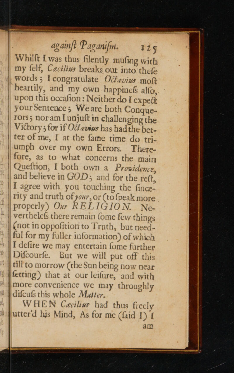 ial tt — Seemmentiieeteed inten i i Whillt [ was thus filently anne a mufing with yourSentence; Weare b oth Conque- ter of me, [ at the fame umph over my own Err time do tri- ors. There- Queftion, I both own a Providence, tor the reft, properly) Our RELIG ION. Ne- (not in oppofition to Trut } . | h, but need- I defire we may entertain {ome further put off this more convenience we ma difcufs this whole Matter. WHEN Ceciliw had rec &gt;} y throughly thus fiecly dim