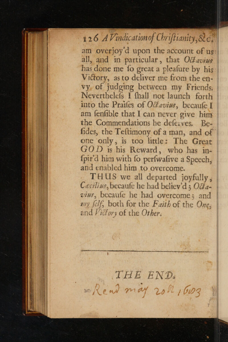 Ee naan ch mira am overjoyd upon the account of ug), all, and in particular, that Octauiys | une done me fo great a pleafure by his: | Victory, asto deliver me from the en- vy, of judging between my Friends, Neverthelefs I fhall not launch forth into the Prailes of OFaviws, becaufe I am fenfible that I can never give hie the Commendations he defexves, Be- fides, the Teftimony of a man, and of one ‘only, is too little: The Great GOD is his Reward, who has in- {pir'd him with fo perfwafive a Speech, and enabled him to overcome. THUS vie cae eparted joyfully, C Ccuis, becaufe he f oe believ’ ds OGa- vis, becaufe he had overcome; and U2 Je olf, both f ror the Faith of the One; of the Other. oe i/ 2, f 484 € nd F ‘EIT 0 y