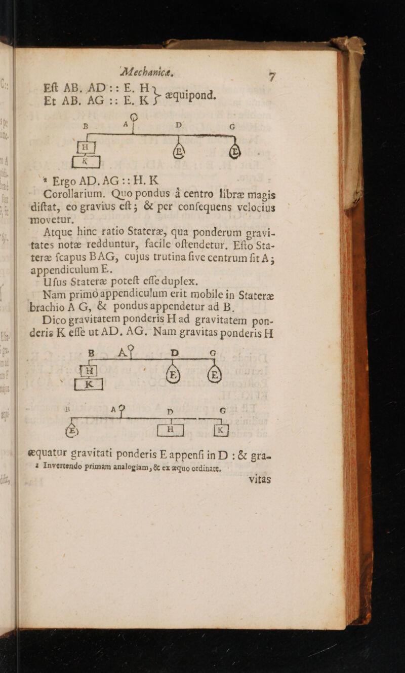 -— AMechanict, Eft AB, AD:: E. H Et AB. AG :: E. gy tquipond. ia. x. * Ergo AD. AG:: HK. Corollarium. Quo pondus à centro libra magis diftat, eo gravius eft; &amp; per confcquens velocius movetur. Atque hinc ratio Statera, qua ponderum sravi- tates notae redduntur, facile oftendetur. Efto Sta- ter fcapus BAG, cujus trutina five centrum fit A ; appendiculum E. Lfus Statere poteft effe duplex. Nam primo appendiculum erit mobile in Staterze brachio A G, &amp; pondus appendetur ad B. Dico gravitatem ponderis H ad gravitatem pon- deris K effe ut AD. AG. Nam gravitas ponderis H B A9 D G E E K c L..I. si) equatur gravitati ponderis E appenfi in D : &amp; gra- i Invertendo primam analogiam , &amp; ex «quo otdinate, vitas