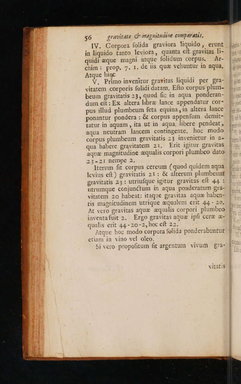 IV. Corpora folida graviora liquido, erunt in liquido tanto leviora, quanta eft gravitas li- quidi eque magni atque folidum corpus. Ar- chim : prop. 7. 1. de iis quae venuntur in aqua, Atque hinc | V. Primo invenitur gravitas liquidi per gra- vitatem corporis folidi datam. Efto corpus plum- beum gravitatis 23, quod fic in aqua. ponderan- dum cít: Ex altera libre lance appendatur cor- pus illud plumbeum feta equina, in altera lance ponantur pondera : &amp; corpus appenfum demit- tatur in aquam , ita ut in aqua. libere pendeat, aqua neutram lancem contingente. hoc modo corpus plumbeum gravitatis 23 invenietur in a- qua habere gravitatem 21. Erit igitur gravitas aqua magnitudine equalis corpori plumbeo dato 23-21 nempe 2. Iterum fit corpus cereum (quod quidem aquá levius eft) gravitatis 21: &amp; alterum plumbeunt gravitatis 25 : utriufque igitur gravitas eft 44 : utrumque conjunctum 1n aqua ponderatum gra- vitatem 20 habeat: itaque gravitas aquae haben- tis magnitudinem utrique aequalem erit 44 - 29. At vero gravitas aquae equalis corpori plumbeo inventafuit 2. Ergo gravitas aqua ipfi cera a- qualis erit 44.- 20-2, hoc eft 22. Atque hoc modo corpora folida ponderabuntut ctiam in vino vel oleo. Si vero propofitum fit argentum. vivum | gra- v LUE (^  XV1tàli 3