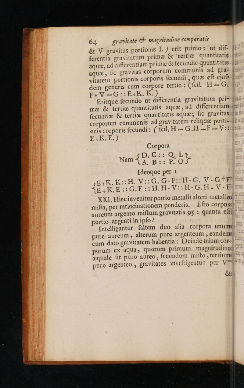 &amp; V gravitas portionis L) erit primo: ut dif- ferentia gravitatum primae &amp; '—ertie quantitatis ; Ji aqua, ad differentiam prima fecunde quantitatis ;|: aqua, fic gravitas corporum communis ad gra- [5 vitatem portionis corporis fecundi , qua eft ejuf*: dem generis cum corpore tertio ; (fcil. H — G. F:V-—-G::E«K. K.) Eritque fecundo ut differentia gravitatum pri*' mz &amp; tertie quantitatis aque , ad differentiamigy (^ fecundae &amp; tertia quantitatis aqua ; fic gravitasiji 1o corporum communis ad gravitatem reliqua portiz-fti $ onis corporis fecundi : ( fcil. H — G.H .- F — V:zqgus ? E:K.E.) Corpora Mali D,C:: QesL  Á. Bor: BSQ Ideoque per 1 (ESK, KH. V::6. G-F::H-G. V-G* queo. AEIK.E:SG.FSSHOH-V:H-OG.H-V-.EQES XXI. Hincinvenitur portio metalli alteri metalloo! mifta, per ratiocinationem ponderis, Efto corpuss) aureum argento miftum gravitatis 9j : quanta efti. portio argenti in ipfo ? intelligantur. faltem duo alia corpora unum) pure aureum , alterum pure argenteum , eandem) cum dato gravitatem habentia: Deinde trium cor-] porum ex aqua, quorum primum. magnitudineg ^ eouale fit puro aureo, fecundum mifto jtertiumg puro argenteo ; gravitates inveltpentul pcr V? e