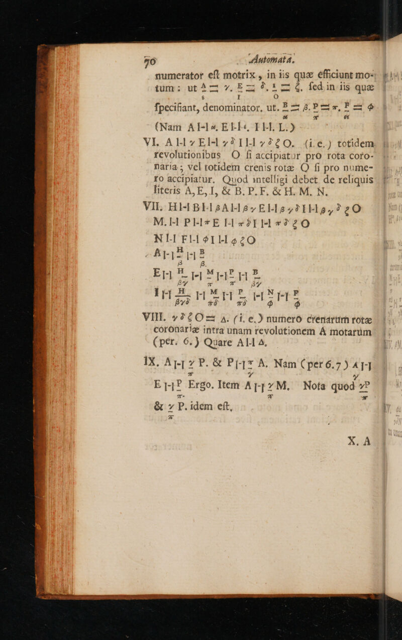 numerator eft motrix , in tis qux efficiunt mo- ium : rsen dede ss fcd. in iis quae £ I Oo fpeci£ant, denominator, ut, E — 8. P s, F 5 6 * £t (Nam Al-Ix EEFL« ELE L.) VL AH »Eld7?ILI 2240. (i6) totidem revolutionibus |. O- fi accipiatur pro rota coro- naria; vel totidem crenis rota OQ fi pro nume- fo accipia: ur. Quod intelligi debet. de reliquis literis A,E, I, &amp; B. P. F, &amp; H. M. N. VIL. HIH 8EL2AL 27 EL-L1e 72TH o, 220 M.H PELLI z$II-H 7220 NL FLoILHa20 ArIT p Er -rFUEEnE I j- H TE ds 2 eS RI n HIM VII. 260725 A. (i.e, 2h numero crenartüm rotae coronarie intra unam revolutionem Á motarüm (per. 6.) Quare ALI A. IX. Appz E. SIL Nim S PRG SSR A 471 ri Ergo. Item Appz. Nota quod v! &amp; » P. idem eft, 7