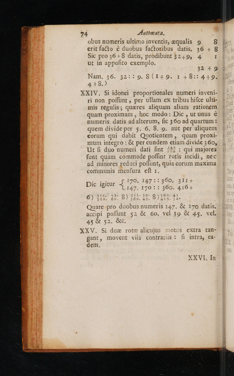 obus numeris ultimo inventis, equalis 9 — 8 erit facto é duobus factoribus datis, 36 s 8 Sic pro 56 8 datis, prodibunt 324.9, 4. I ut in appofito exemplo. 32 9 Nam. 36. 32:1 9. BV I4 9272 2 8:14 309 4. 1 8.) XXIV. Si idonei proportionales numeri inveni- ri non poffunt , per ullam ex tribus hifce ulti- mis regulis; quares aliquam aliam rationem quam proximam , hoc modo: Dic , ut unus € numeris datis ad alterum, fic 360 ad quartum: quem divide per 5. 6. 8. 9. aut per aliquem eorum qui dabit Quotientem , quam proxi- mum integro : &amp; per eundem etiam divide 5 60, lt íi duo numeri dati fint 727 : qui majores funt quam commode poffint rotis incidi, nec ad minores reduci poffunt, quia corum maxima communis menfura eft r. pic iei ufo 0E 797 £5 RADIISEES 147. 170 : : 360. 416« DT S S 1o. D] 269, 43. VÀALG. $2: | Quare-pro duobus numeris 147. &amp; 170 datis. accipi poffunt $2 &amp; 60. vel 39 &amp; 45. vel. 4$ &amp; 52. &amp;c. XXV. Si due rote alicujus :1otus extra tan- gant, movent viis contrarius : f) intra, ea- dem,