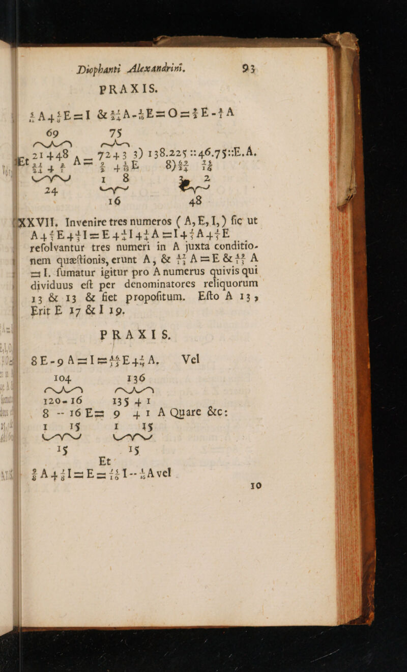 T Dwphanti Alexandrini, PRAXIS. SAQíEZI &amp;ilA-5EmO-IE-1A 69 75 (CNSUNZAZT rm ipc21 448 A2 724332 138.223 ::46.75:E. A. ài i 465ER 84$ H ^y^ I 8 2, 16 48 XXVII. Invenire tres numeros ( A, E, T,) fic ut A41E4qIIZEA41lI4212ÀA—I45A45EFE refolvantur tres numeri in A juxta conditto- nem quzfionis, erunt A; &amp; 32A EG&amp;T A -l. fumatur igitur pro A numerus quivis qui dividuus eít per denominatores reliquorum 13 &amp; 13 &amp; fiet propofitum. Efto À 13; Erit E 137 &amp; I 19. PRAXIS. 8E-9AZImjjE4;A. Ve 104. 136 CA A agit 120« IÓ 135 4 1 8 -16Ez 9 41 AQuare Gc: pos 3$ E: -3AS n VTVOSNA 15 I5 Et $A4iIAEZiilI-iLAve