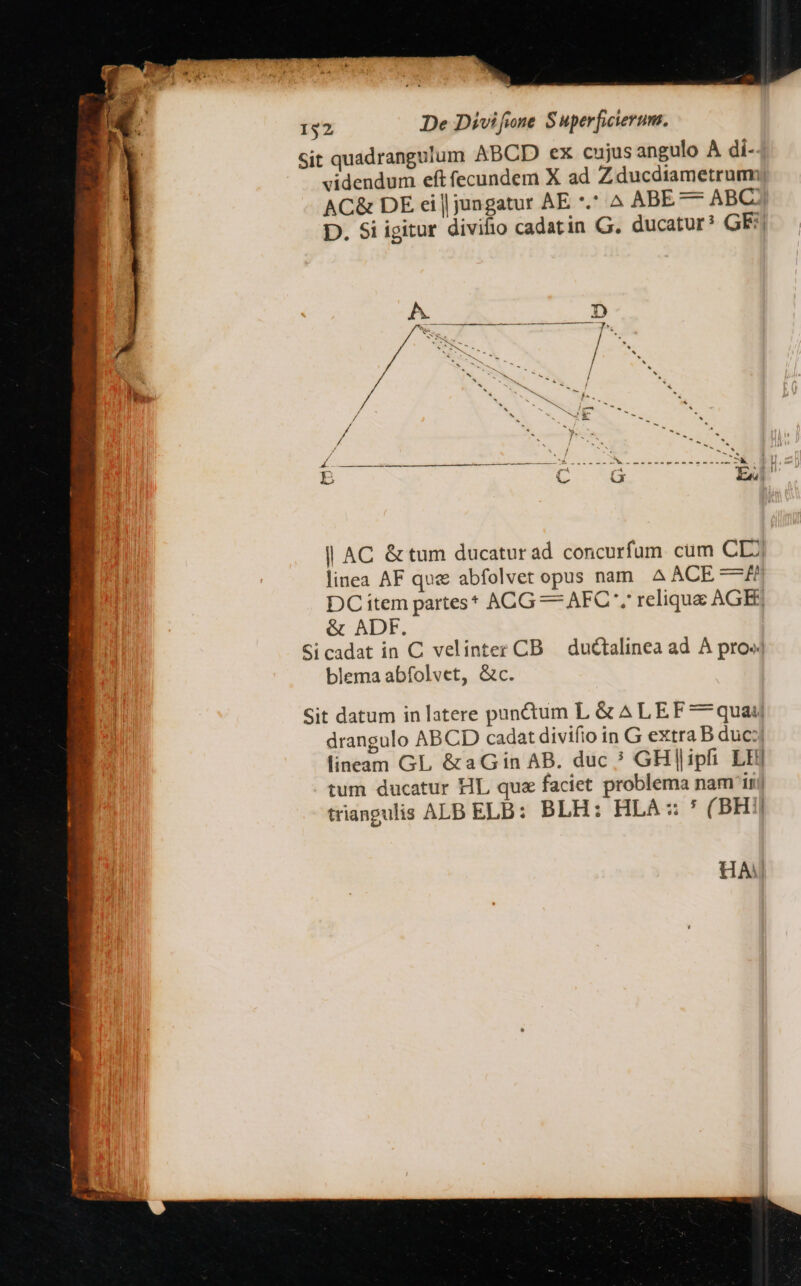sit quadrangulum ABCD ex cujus angulo A di- videndum eft fecundem X ad Zducdiametrumi AC&amp; DE ei | jungatur AE *.* ^ ABE — ABC. D. Si igitur divifio cadatin G. ducatur* GE: tM C S Il AC &amp; tum ducatur ad concurfum. cum CL] linea AF que abfolvet opus nam. A ACE —£^ DC item partes* ACG — AFC . relique AGE: &amp; ADF. Sicadat in C velinter CB — ductalinea ad A pro» blema abfolvet, &amp;c. Sit datum in latere punctum L &amp; ALEF — quai drangulo ABCD cadat divifio in G extra B duc: lineam GL &amp;aGin AB. duc ? GH||ipfi LH] tum ducatur HL qua faciet problema nam iij triangulis ALB ELB: BLH: HLA :: * (BHi| HAY