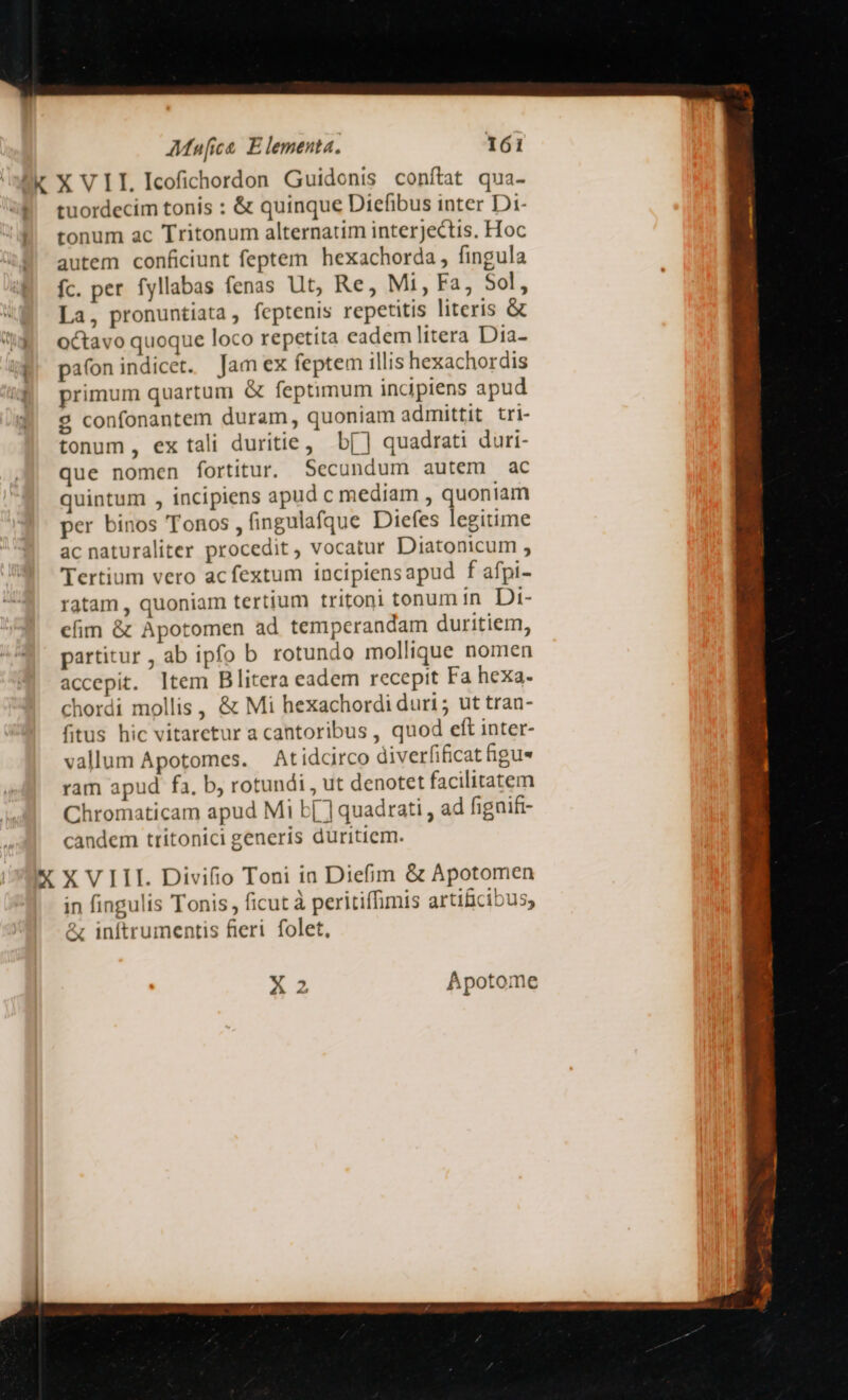 X VII Icofichordon Guidonis conítat qua- tuordecim tonis : &amp; quinque Diefibus inter Di- tonum ac Tritonum alternatim interjectis. Hoc autem conficiunt feptem hexachorda , fingula fc. per fyllabas fenas Ut, Re, Mi, Fa, Sol, La, pronuntiata, feptenis repetitis literis &amp; octavo quoque loco repetita eadem litera Dia- pa(on indicet. Jam ex feptem illis hexachordis primum quartum &amp; feptimum incipiens apud 29 confonantem duram, quoniam admittit tri- tonum, ex tali duritie, b[] quadrati duri- que nomen fortitur. Secundum autem ac quintum , incipiens apud c mediam , quoniam per binos Tonos , fingulafque Diefes legitime ac naturaliter procedit, vocatur Diatonicum , Tertium vero acfextum incipiensapud f afpi- ratam , quoniam tertium tritoni tonum in Di- efim &amp; Apotomen ad tempcerandam duritiem, partitur , ab ipfo b rotundo mollique nomen accepit. ltem Blitera eadem recepit Fa hexa- chordi mollis , &amp; Mi hexachordi duri; ut tran- fitus hic vitaretur a cantoribus , quod eft inter- vallum Apotomes. Atidcirco diverfificathgue ram apud fa, b, rotundi , ut denotet facilitatem Chromaticam apud Mi b[ ] quadrati , ad fignift- candem tritonici generis düritiem. in fingulis Tonis, ficut à peritiffimis artificibus; &amp; inftrumentis fieri folet, A 2 Apotome