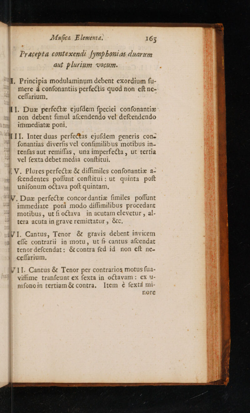 Pracepta contexendz [ympbonzas duarum auf plurium vocum. ME, Principia modulaminum debent exordium fu- mere à confonantiis perfectis quod non eft nc- ceffarium, III. Due perfecte ejufdem fpeciei confonantiz non debent fimul afcendendo vel defcendendo immediata pont, IL II. Inter duas perfectas ejufdem generis con- fonantias diverfis vel confimilibus motibus in- tenfas aut remiífas, una imperfecta, ut tertia vel fexta debet media conftitui. I, V. Plures perfecte &amp; diffimiles confonantiz a- fcendentes poffunt conftitui: ut quinta poft unifonum octava poft quintam. W. Dua perfecte concordantie fimiles poffunt immediate poni modo diffimilibus procedant 4 motibus, utfioCtava in acutam elevetur , al- tera acuta in grave remittatur ; c. AVI. Cantus, Tenor &amp; gravis debent invicem | eíle contrarii in motu, ut fr cantus afcendat tenor defcendat: &amp;contra fed id. non eft ne. |! ceffarium. V II. Cantus &amp; Tenor per contrarios motus fua- viffime tranfeunt ex fexta in octavam: ex u- nifonoin tertiam &amp; contra. Item é fextd mi- nore