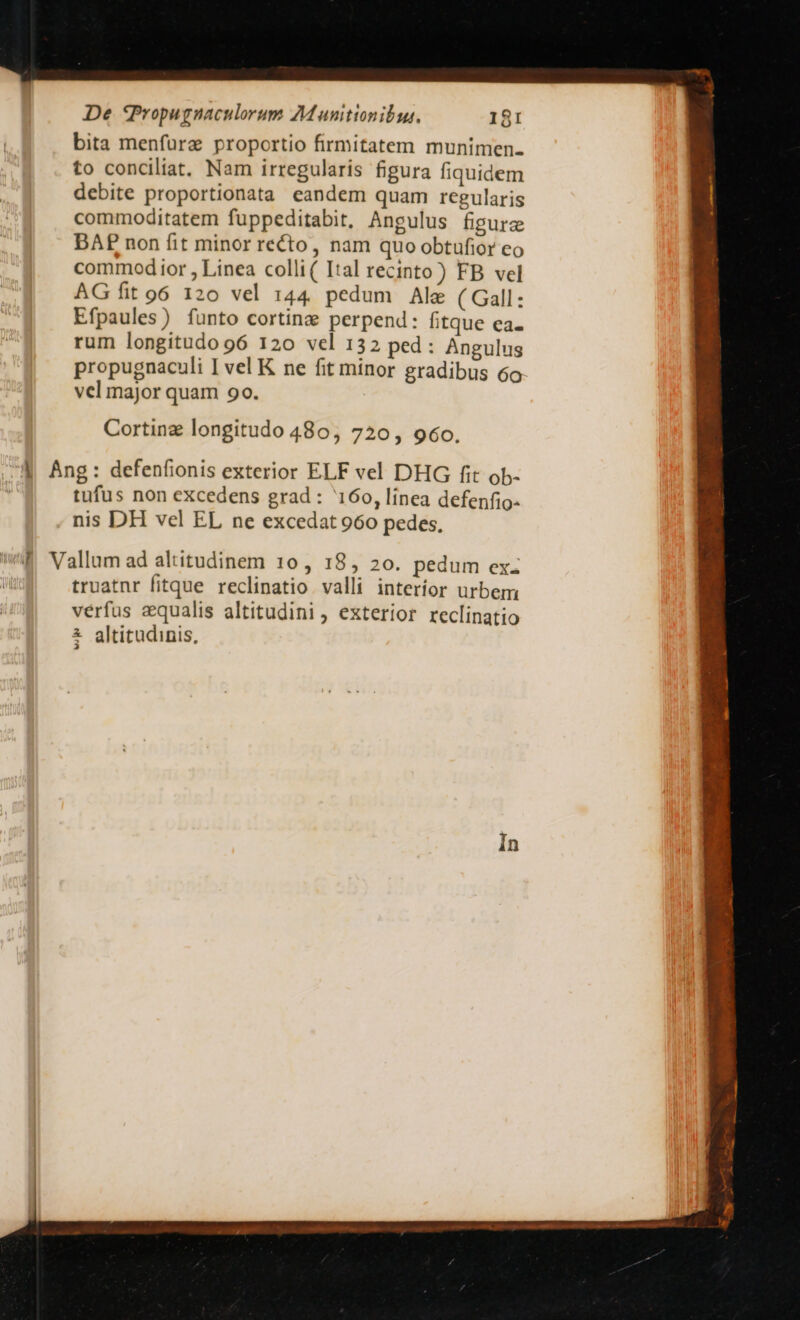 bita menfurz proportio firmitatem munimen. to conciliat. Nam irregularis figura fiquidem debite proportionata eandem quam regularis commoditatem fuppeditabit, Angulus figurz DAE non fit minor recto, nam quo obtufior eo commod ior , Linea colli( Ital recinto ) FB vel AG fit 96 120 vel 144. pedum Ale ( Gall : Efpaules) funto cortinzge perpend: fitque ea- rum longitudo 96 120 vel 132 ped: Angulus propugnaculi I vel K ne fit minor gradibus 6o vel major quam 90. Cortinz longitudo 480, 720, 960. tufus non excedens grad : 160, línea defenfio- nis DH vel EL ne excedat 960 pedes, truatnr fitque reclinatio valli interíor urbem verfus equalis altitudini, exterior reclinatio altitudinis, 3 Am— né^ur a re A. c