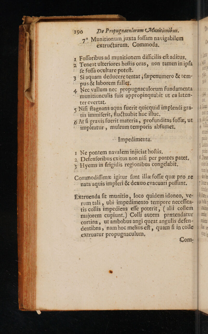 7* Munitionum Juxta foffam navigabilem extructarum, Commoda. 1 Fofforibusad munitionem difficilis eft aditus, 2, Teneat ulteriores hoftis oras, non tamen in ipfa fe foffa ocultare poteft. 3 Siaquam deduceretentat ;fepenumero &amp; tem: pus &amp; laborem fallet. munitiunculis futs appropinquabit ut ea laten- ter evertat. s Nifi ftagnans aqua fuerit quicquid implendi gra- tia immiferit, flu&amp;tuabit huc illuc, 6 At fi gravis fuerit materia, profunditas foffz, ut impleatur; multum temporis abfumet, Impedimenta: i Ne potitem navalem injiciat hoftis, 2, Defenforibus exitus non nifi per pontes patet, 5 Hyems in frigidis regionibus congelabit, Commodiffimze igitur funt illa foffz qua pro re nata aquis impleri &amp; denuo evacuari poffunt. Com