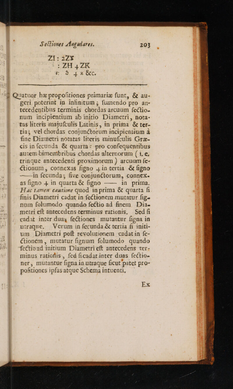 Zl: 2Z* S 4. c F.SUIEBNC geri poterint in infinitum ; fumendo pro an- tecedentibus terminis chordas arcuum fectio- num incipienttum ab initio Diametri, nota- tas literis majufculis Latinis, in prima &amp; ter- tiaj vel chordas conjunctorum incipientium à fine Diametri notatas literis minufculis Grz- cis in fecunda &amp; quarta: pro confequentibus autem bimemibribus chordas alternorum ( i. e, trinque antecedenti proximorum ) arcuum fc- Cionum, connexas figno .[in tertia &amp; figno ———in fecunda; five conjunctorum, connex- asfigno p in quarta &amp; figno —— in prima. H ac tamem cautione quod in prima &amp; quarta fi finis Diametri cadat in fectionem mutatur fig- num folumodo quando fectio ad finem. Dia- metri eft antecedens terminus rationis, Sed fi cadat inter duag fectiones mutantur figna in utraque, Verum in fecunda &amp; tertia fi initi- um Diametri poft revolutionem cadatin fe- &amp;ionem, mutatur fignum folumodo quando fectioad imitium Diametri eft antecedens ter- minus ratios, fed ficadat inter duas fectio- ner, mutantur figna in utraque ficut patet pro- potiones ipfas atque Schema intuenti, Ex