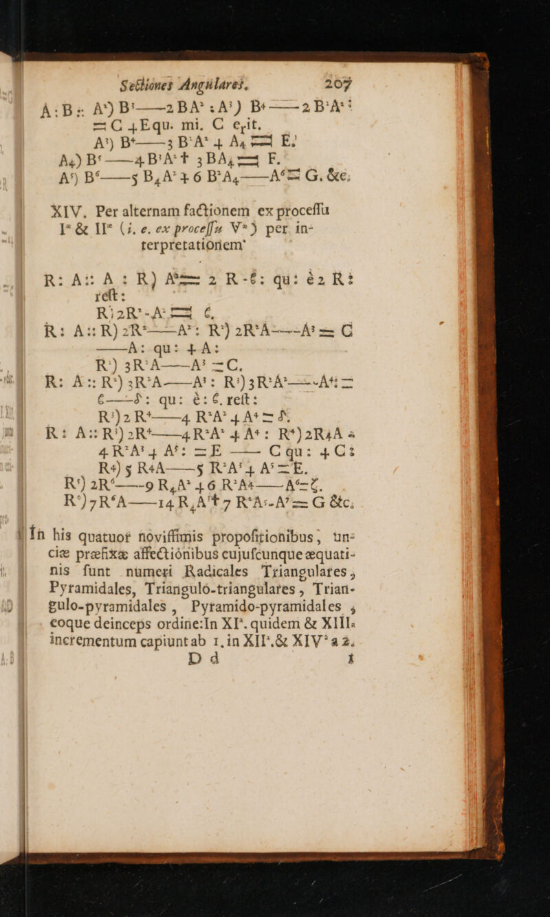 À:Bz À)Pb' 2BA :A!) Bt ——2P'À* -— C jEqu. mi, C ejt. A) B* 3 D'A* 4 A4, E? A4) B: — 4 B'A T 3BA; 24 F. A') B'——3 B, A 1*6 B'A,——A*z: G. &amp;e; XIV. Per alternam factionem ex proceffu I* &amp; IF (7. e. ex proce[[u V*) per in- terpretattoriem' R:iAUA:B)NE-IE- qi 4k! ret: | R;2R'.A LR 6. R: A: RJ2RU——A': R)2R!'À-—- Af C R)) 3RA——A' —C. R: A: R)3R^A——A:: R)3R:A—- A5 — 6——-3: qu: e: 6. ret: Rj)2 R^——4 R'A* 4A* — 4. R: AzZR)S2R'——4RCA 4 A5: cu UT E 4R/À54 A5: ZE —— C8u: 4 C£ R4) 3 R4A——53 RC A! 4. A6 —E. R') 2R.——-9 R,A^ 16 R'A4——A—Z R))zR'A—AÀá4R, QA T 7 R'Ai-A/— G &amp;kc. |Íh his quatuor novifftmis propofitionibus; un: ci&amp; preefixe affectionibus cujufcunque equati- nis funt numeri Radicales Triangulates , Pyramidales, Triangulo- triangulares , Trian- gulo-py ramidales ,  Pytamido- pyramidales ; eoque deinceps ordine:In XP. quidem &amp; X1l1I; incrementum capiuntab 1,in XIT.&amp; XIV^a2. Dd i