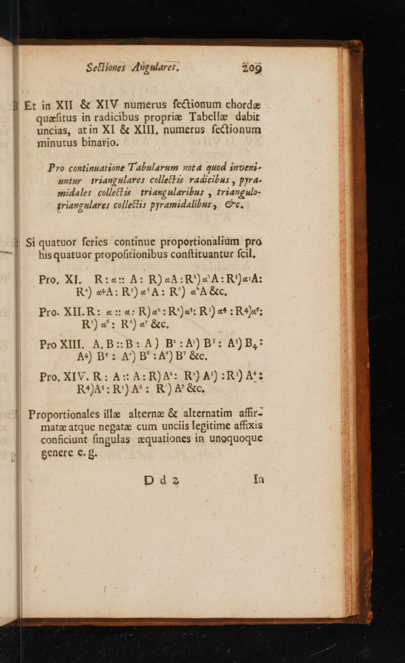 8$ Et in XII &amp; XIV numerus fectionum chordae quafitus in radicibus proprie Tabelle dabit uncias, atin XI &amp; XIII, numerus fectionum minutus binario. Pro continuatione Tabularum uota quod invens- untur triangulares colletizs. vadicibus , pyra- »midales colletlzs | triangularibus , triangulo- triangulares colleclis pyramidalibus ,| &amp;c. | Si quatuor feries continue proportionalium pro his quatuor propofitionibus conftituantur fcil. Pro, XI. R:«:: A: R)J4A:R)«cA:R)eA: R?) «*A: R') 9 A: R7) &amp;'A &amp;c. Pro. XILR: «: a: R)&amp;: Rs: R:) et R4: R)«: R^)« &amp;c. Pro XII. A.B: B: A) BP':A)JB': A)B,* A4) B* : A) B' : A) P' &amp;c. Pro, XIV. R: A: A: R)&amp;: R) A) :R))A': R4A*; R') A5: R) A &amp;c, Dia In