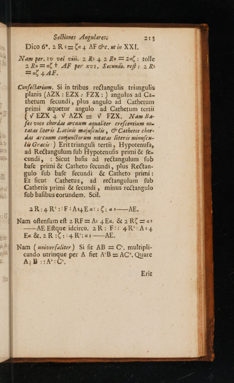 Dico 6*. 2 R«2 «4 AF Cc, utin XXI. AN am per. 1v vel viti. 2, Re 4 2 R» — 2€ : tolle 2R»-abt AF per xvi, Secundo. veft : 2 Ri —o AF. Confetlarium. Si in tribus. rectangulis triangulis planis (AZX : EZX : FZX : ) angulus ad Ca- thetum fecundi, plus angulo ad Cathetum primi 2quetur angulo ad Cathetum tertii (V EZX 4. V AZX 2 V FZX. Nam Ba- fes voco chordas arcuum equaliter. crefcentium no- tatas literis Latinis maju[culzs , € Cathetos cbor- das arcuum comunttorum notatas literzs minufcu- lis Gracis:) Erittrianguli tertii, Hypotenufa, ad Rectangulum fub Hypotenufis primi &amp; fe- cundi, : Sicut bafis ad rectangulum fub bafe primi &amp; Catheto fecundi, plus Rectan- gulo fub bafe fecundi &amp; ^ Catheto primi: Et ficut Cathetus, ad rectangulum fub Cathetis primi &amp; fecundi , minus rectangulo fub bafibus eorundem. Scil. 2R:4R'5:F:Ag&amp;Ea::ÓC: a s——AE. Nam oftenfum eft 2 RF A: 4(E«, &amp; 2 RZ —a«* ——AE Eftque idcirco. 2R : F:: 4R^: A4 E« &amp;. 2 R :£::4 R:«« AE.