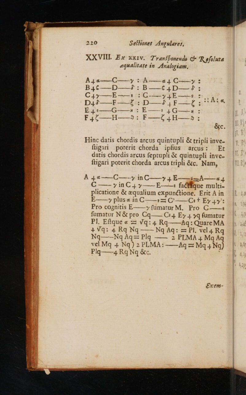 220 S ettouet ZÁngulaver, XXVIII E» xxiv. T 'ranibonendo C Reefoluta equalitate 2n Analogsam. Àj 4——C——y : A ——a4 C——y : B46——D——2: B——64D——^5: CL y——E-——t DC-—y.qE-——s ts cun D.42——F —-£ . D——2 , F——Z : 1:04 &amp;, E 4. :——6G »:E t4 G—-4: PI F-——G6..H——35 : &amp;c. Hinc datis chordis arcus quintupli &amp; tripli inve- fligari poterit chorda ipfius arcus: Et datis chordis arcus feptupli &amp; quintupli inve- ftigari poterit chorda arcus tripli &amp;c. Nam, À 4 4——C—-—y in C—— 4 E-——À4—A—— a 4 C —- y in C 4. y — E-——« facfffque multi- plicatione &amp; equalium expunctione. Erit A in E—— plus a in C——:zi C——Ct t Ey 4y* Pro cognitis E yfumatur M. Pro C-———s fumatur N &amp; pro Cq—— C4 Ey 4. yq fumatur Pl. Eftque « zi Vq: 4 Rq——Aq: Quare MA *Vq: 4 Rq Nq —— Nq Aq: — PI. vel4 Rq Nq—-—Nq Aq Plq —— 2 PLMA 4 Mq Aq vel Mq 4. Nq) 2 PLMA: Ag z Mq 4 Ng) Plq——4 Rq Nq &amp;c.