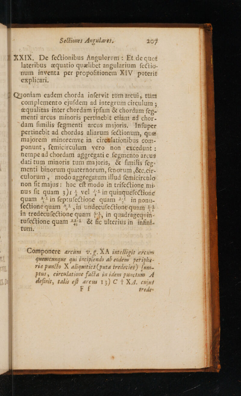 lateribus aequatio qualibet angularium eins — ínVenta per pro pofitionem XIV poterit explic complemento ejufdem ad integrum circulum ; gqualitas inter chordam i ipfam &amp; chordam feg- menti arcus minoris pertinebit etiam ad chor- dam fimilis fegmenti arcus majoris. Infüper pertinebit ad chordas aliarum fectionum, que majorem minoremve in ciretlationibus com- ponunt femicirculum vero non excedunt : hen 1pe ad chordam aggregati e fegmento arcus dati tum minoris turri majoris, &amp; fimilis feg: menti binorum quaternorum, fenorum ,&amp;c.cir- culorum ,; modoa egregatum illud fe micirculo non fit majus: hoc. eft modo in trifectione mi: nus fit quam 3)r 4 vel 45 in quiüquefectiorie quam 5*in feptufcctio: né quam 2* in non ü- fectione quam $5 ,ir undecufecti onéq iam i in tredecufectione quam $5, in q: ladragequin- tufectione quam 2i &amp; fic ültetius in. infni- tum. Componere AYcun m v.f. XA Tit ellieit arcum quemcunque qui incipi iexdo ab eodem periphe- i2 p niis X aliquotics (put ta iredeties ) fnm- Ibn uds dul 4 pta m Cir culatzo 27€ j4ca £5 den Í bnctu A £x. -*- T j au. d defi ut, tala 5 eff Acid 33) C T XI. euiuf L / A l ?réae-