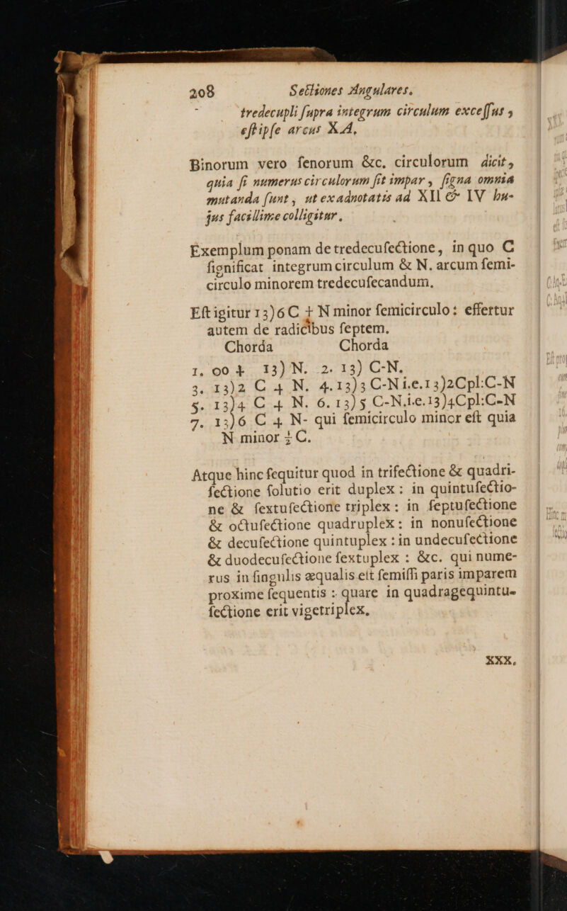 A e EDD mast 208 Setisones Zngulares, tredecupli [upra integrum circulum exceffus ; efhipfe arcus AA, Binorum vero fenorum &amp;c. circulorum dicit, quia fi numerus circulorum fit ympar , fí£na omuia mutanda funt, ut exadnotatis ad Xll c IV. ba- jus facillime colligitur, Exemplum ponam de tredecufectione, in quo C fignificat integrum circulum &amp; N. arcum femi- circulo minorem tredecufecandum., Eftigitur 13)6C t N minor femicirculo: effertur autem de radicibus feptem. Chorda Chorda 1 004 13) N. 2.13) C-N. 3.4348 Leo 4.13)3 C-N i.e.13)2Cpl.C-N 5 Ar i54... 26. 13) 5 C-N.ie.13)4Cpl:C-N 7. 13)6 C 4 N- qui femicirculo minor eft quia N minor 2 C. Atque hinc fequitur quod in trife&amp;ione &amp; quadri- fectione folutio erit duplex: in quintufectio- ne &amp; fextufectione triplex: in feptufectione &amp; oc&amp;tufectione quadruplex: in nonufectione &amp; decufectione quintuplex : in undecufecttone &amp; duodecufectione fextuplex : &amp;c. qui nume- rus in fingulis equalis eit femiffi paris imparem proxime fequentis : quare in quadragequintu- fcCtione erit vigetriplex,