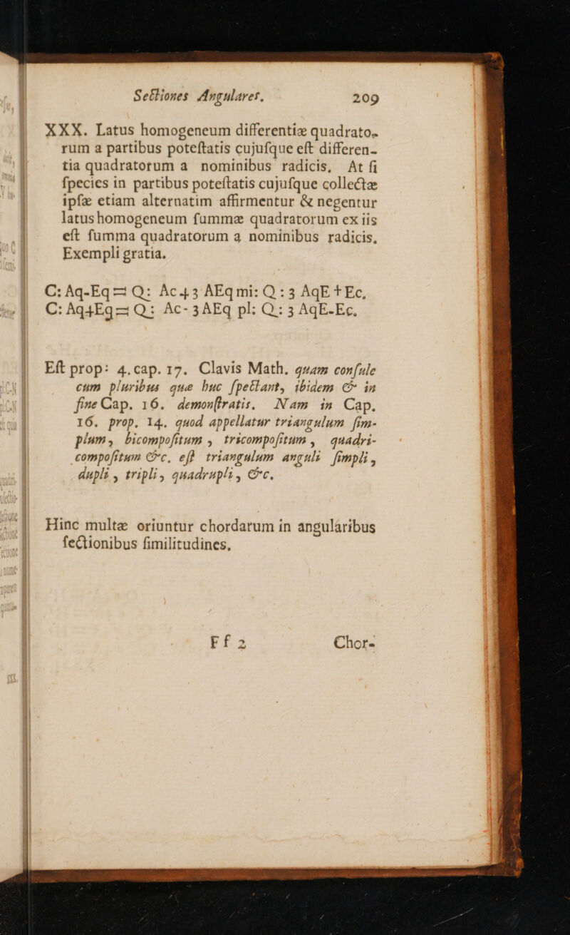 XXX. Latus homogeneum differentiz quadrato. rum a partibus poteftatis cujufque eft differen- tia quadratorum a. nominibus radicis, At fi fpecies in partibus poteítatis cujufque collecta ipfa etiam alternatim affirmentur &amp; negentur latus homogeneum fummz quadratorum ex tis eft fumma quadratorum 3 nominibus radicis, Exempli gratia. C: Aq-Eq Q: Ac.4.3 AEqmi: Q : 3 AqE t Ec, C: Aq4Eg —: Q: Ac- 3 AEq pl: Q:: 5 AqE.Ec, Eft prop: 4.cap. 17. Clavis Math. gzzz con (ule cum bluribus que buc fpetlamt, ibidem € in five Cap. 16. demonfiratis. Nam in Cap. 16. prop. 14. quod appellatur triangulum fim- pium , bicompofitum » tricompo fitum quadri- compofitum Cc, efh triangulum anguli fimpdi , dupli , tripli , auadrupli .; C Hinc multe oriuntur chordarum in angularibus fe&amp;tionibus fimilitudines,