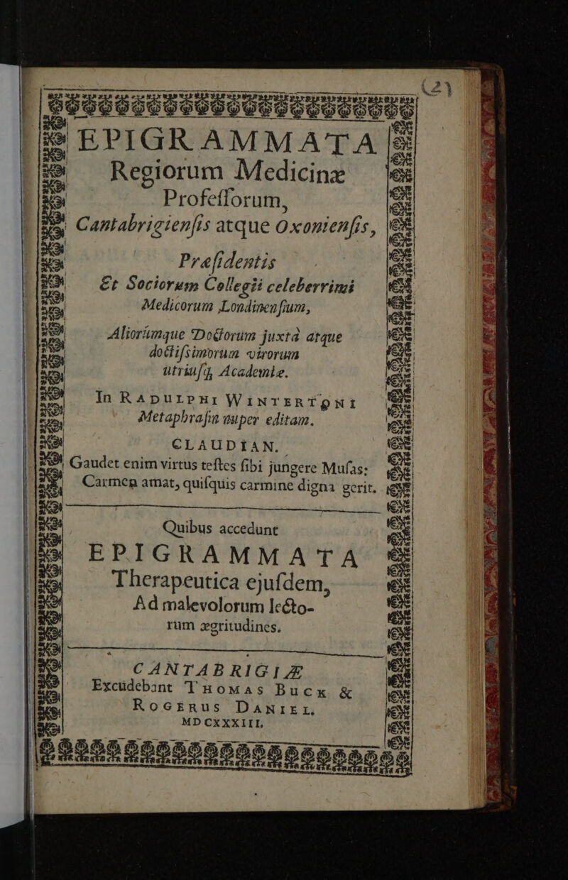 MI TETETPTEUETTTL TELE LELNTNTSMITEDTTTYTPTTSUTTT DT | BSSeeCUPUECUIUTUUPEUUE | e | EPIGRAMMATA [: 39 — Regiorum Medicine € p Profefforum, e Ba Cantabrigien[is atque Oxonienfis, i : Prafidentis es RO ^— Cr Sociorum Collegii celeberrimi e 3a Medicorum ,Londinen [ium, iH Bex Aliorámque *DoGorim juxtd. atque 41 | j J 4 S Ha doctifsimorum «virorum e ga utriufq, Academle. d I EA Ca NS RON In RApurpeHi WiwrERTQNI er | to Metaphrafin wuper editam. e 2 CLAUDIAN.. ei d Gaudet enim virtus teftes (ibi jungere Mufas; ex gj Carmen amat, quifquis carmine digna. gerit, sd Quibus accedunt e EPIGRAMMATA i h E Ke | Therapeutica ejufdem, ex | Ad malevolorum lcto- iex rum zeritudines. CANTABRIG IE Excüdebant T Howas Bucx &amp; Roc£Rnus DaANrIEr MD CXXXIIL ) 2   . TONNES Lom à PECUGERTURU GP TES ESGCUI MILD S MEL. aT u E pee Po Rt Oo ALL AME AN A PR ames NN. fM.