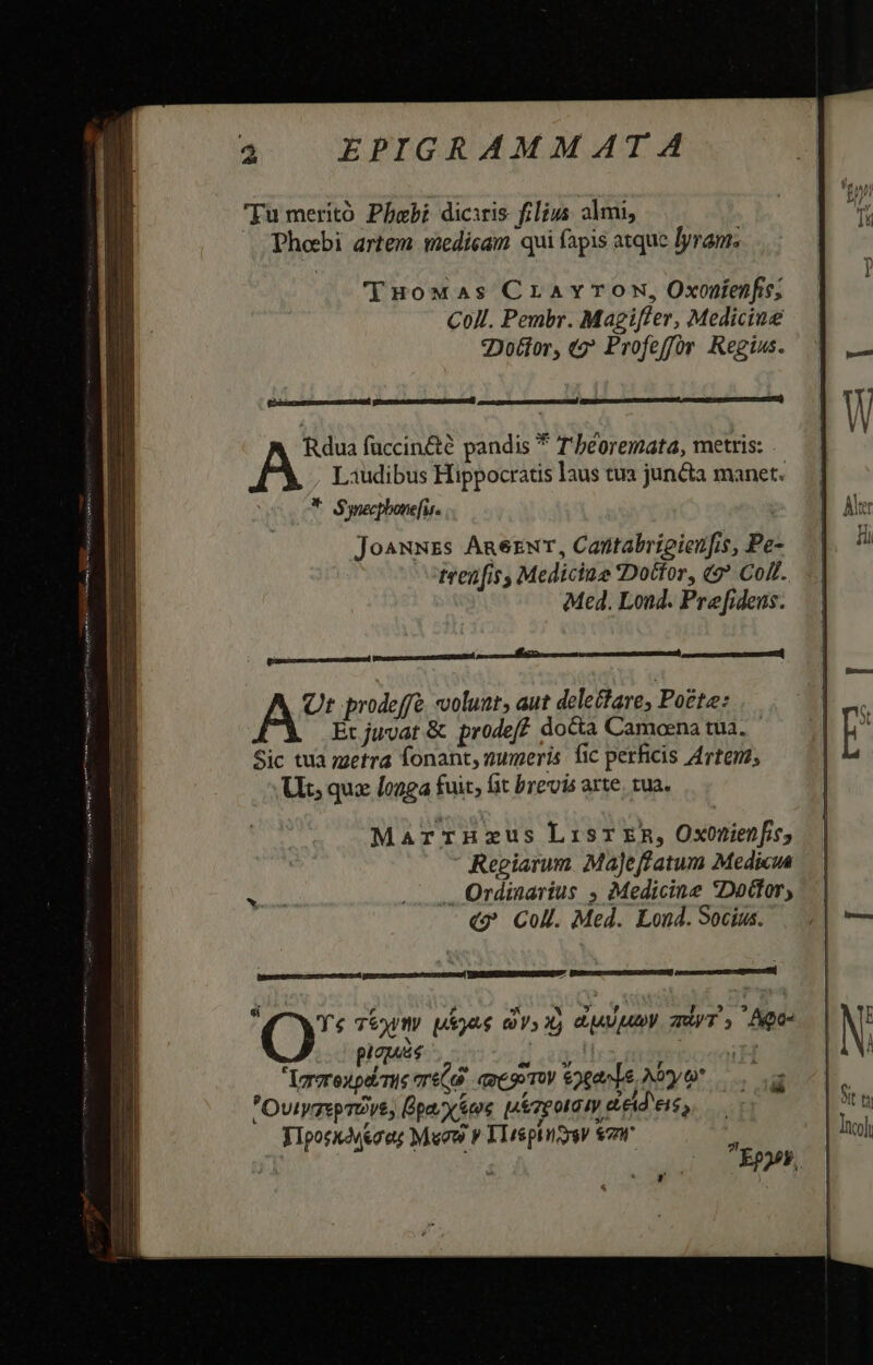 —— Tu meritó Pbabi diciris filius almi, Phebi artem medicam qui fapis atque lyram. THoMwaàs Cravrow, Oxonienfie; Coll. Pembr. Magiffer, Mediciue Dotior, «2? Profeffor Regius. PUmimce tusnicEl ERR DUnsttMENUEUCTURGNIlSATÉS cuc capesscuemturr CI cad Rdua fuccin&amp;té pandis * T'béoremata, metris: Laudibus Hippocratis laus tua juncta manet. * Synecpbone[is. ' jJoa^wNzs Anerwr, Cantabrigienfis, Pe trenfisy Medicine Dotfor, (* Coll. Med. Lond. Prefideus. A* prodeffé volunt, aut deleclare, Potte: Et juvat &amp; prodef? docta Camoena tua. Sic tua metra fonant, zumeris. fic perhicis Artem, Uit; qux [o4 fuit, fit brevis arte. tua. MarrHnHzus LisT ER, Oxonienfie, Reciarum. MaJeffatum Medicua Ordinarius , Medicine Doctor, «?* Coll. Med. Lond. Socius. CX Ys T6 m uias avs X) dAUUV zy T y Apo pias daga nsa Vrerexpérue oré(6 qpesoroy 9gavde Ayo. a OvtyzspTOve, Üpa. yes irpotamy ceid eis, YIporxogeaes Mew v 11esphizysy nr ^ de