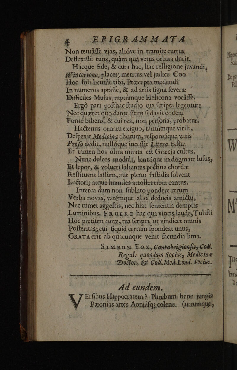 Non tentátle vias, alióve in. tramite currus Deflexifle tuos, quàm quà vetus orbira ducit. Hácque fide, &amp; cura hac, hac relligione juvandi, iW'intertone, places; meuitus vel judice. Coo Hoc foli licuifle tibi, Przcepta medendi In numeros aptáfle, &amp; ad artis figna fcverze Bifficiles Mufas, raptámque Mehicona. vocáffe; Ergó pari pofthac ftudio tua (cripta legenturz Necquzret quo dante fitim (edaviteodem — | Fonte bibens, &amp; cui res, non perfona, probatur. Hactenus ornatu exiguo, tantümque virili , Defpexit Medicina choxum, rcfponsáque vatis Profa dedi, nullóque inceffit. Litero. faftu: Ét tamen hos olim mirata. eft Gracia cultus. Nunc dulces moduli, entóque in dogmate lufus; Et lepor, &amp; volucii alientes pectine chord Refütuent laflum, aut pleno faftidia folvent LeGori; atque humiles attolet tibia cantus. Interca dum non fublato pondere xerum Verba novas, vatémque alio. deducis amictu, Nec tumet aggeftis, nec hiat fententia demptis Luminibus, ER ug R € hac qua viacis laude, Tulifti Hoc pretium cura , tua (cripta. ut vindicet omnis Pofteritas; cui. Gquid certum fpondeat unus, GRATA crit ab quacunque venit facundia lima. SIMEON Eox,Captabrigienfis, COM. Regal; quoudam Socius, Medicine *Doéfor, (2? Col. Med.Loud. Socius.