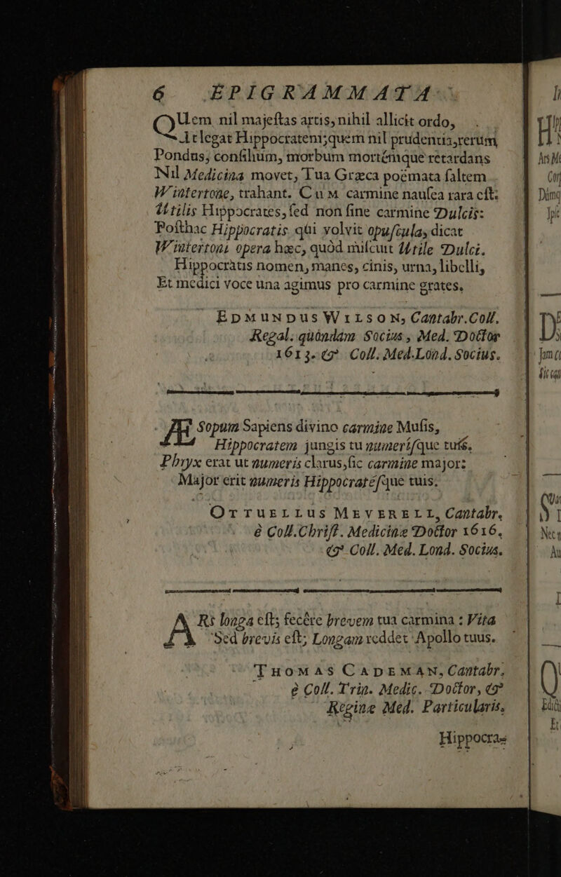 Uem nil majeftas artis, nihil allicit ordo, Atlegat Hippocrateni;quem nil prudenzis;rerim Pondus; confiliim, morbum mortémque retardans Nul Medicina movet, Tua Grzca poemata faltem W'intertoae, trahant. Cu M carmine naufca rara cft: VE tilis Hippocrates,fed non fine carmine Dulcis: Potfthac Hippocratis. qài volvit opui5las dicat W'iintertont opera hac, quód nufcuit d4tile Dulci. Hippocràtis nomen, manes, cinis, urna, libelli, Et medici voce una agimus pro carmine grates, EpMuupus Wrirsow;Cantabr.Colf. Kegal. quóndam Socius , Med. «Dottor 1613-42 Coll. Med.Lónd. Socius. nre sane oris nel) | JE, jo Sapiens divino carmine Mufis, — Hippocratem jungis tu gunerífque tuis, Phryx erac ut numeris clarus;fic carmine major: Major erit gumeris Hippocratéfue tuis. Orruzrrus MEVERELI, Cantabr. e Coll. Chriff . Medicine Dottor 1616. «2 Coll. Med. Lond. Socius. d eemoesrec c sisxccaj d nct catre RR TuoMwa4s CADEMAN,Capntabr, » . 8 Coll. Trig. Medic. Dotfor, ts? Reine Med. Particularis, Hippocras HAT