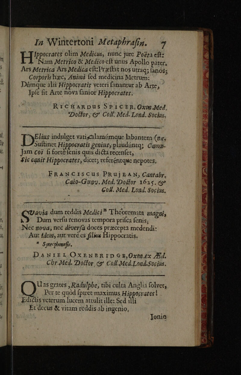 ECCE cce pum Pp ERRARE I» Wintettoni Metaphrafig. — 4 Hee olim Medicus, nunc jure Poza eft: | 4. Nam Metrico &amp; Medico eft unus Apollo pater, Ars Metrica Ars Medica eft: Przeftat nos utraq; íanos; Corporis hxc, Animi fed medicina Metrum: R Düámque alii Hippocratis veteri fanantur ab Are, * Ipfc fit Arte nova fanior Hippocrates. Rric&amp;üanpus SPICER,Oxop.Med, Doctor, €? Coll. Med. Lond. $0cigs. Te indulget vatisalamámque labantem (22, Suftinet Hippocratis genius, plaudántq: Camg- Jam coi fi forté fenis quis dicta recenfet, $ic canit Hippocrates, dicet; referéntque nepotes, EFRANCISCUS PRujEAXN, Cantabr, Caio-Guav. Med. 2Doéfor 1625. eg? G0A. Med. Load. Socius. - Uavia dum reddis Me4ici* T heoremata gagaj, &amp;3 Dum verfu tenovas tempora priíca fenis; Nec nova, nec diver(à doces przecepta medendi: Aut fdezz, aut vete es filius Hippocratis. * Synecpbonefis, DawrkELOOxrnusnrIDGE,Oxon.ex /24. Cbr.Med. Dottor. e €olt.Med.Lond.socius. ——————— —— M9 Uas grates , Radulphe, tibi culta Anylia folvet, | Per te quod fpiret maximus Hippocrates! . Edicts veterum lucem attulit ille: Sed illi Et decus &amp; vitam reddis ab ingenio, i ]onie