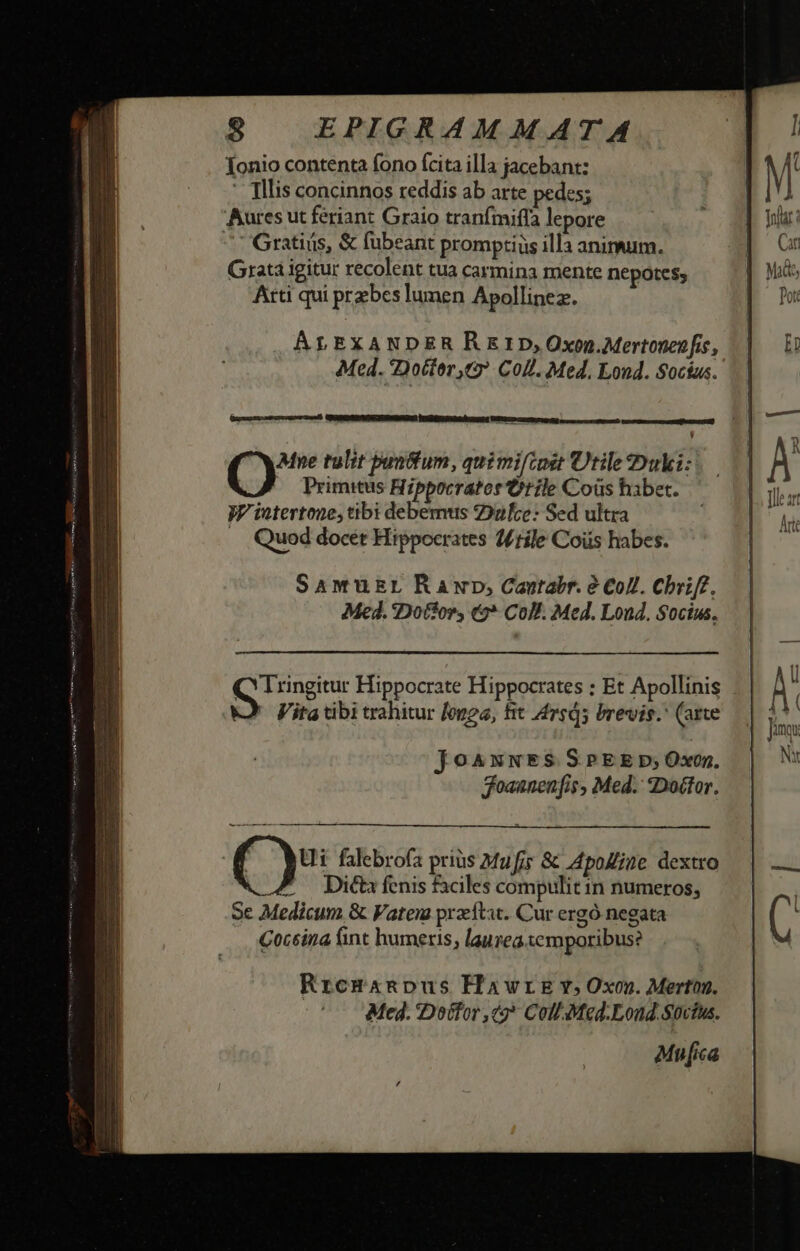Keaton lacs c — uo ÀC V — i $ | EPIGRAMMATA Tonio contenta fono fcita illa jacebant: - Tllis concinnos reddis ab arte pedes; Aures ut feriant Graio tranfmiffà lepore Grata igitur recolent tua carmina mente nepote$s Arti qui przbes lumen Apollinez. ALEXANDER R &amp;1D, Oxon.Mertonen fis, Med. Dotfer c Col. Med. Loud. Socius. Q* tulit puntfum, quimiftoit Utile Duki: Primitus Hippocrates Otile Coüs hibet. Wintertone, tibi debemus Dulce: Sed ultra . Quod docet Hippocrates 16 tile Coüs habes. SaMUuEL Kawp, Cantabr. e Coll. Chriff. Med. «Dotfor, (9^ Co. Med. Lond. Socius. josxwt5s S PEED; xor. Joaanenfis, Med. *Doítor. ' ( )s falebrofa prius Mufiy &amp; A4poZine. dextro  — Dicta fenis faciles compulit in numeros, Se Medicum &amp; Vateum przftit. Cur ergó negata Cocéina fint humeris, laurea xemporibus? Rrcmanpus Eiaswreg:r,;Oxon. Merton. Med. Dotfor,cg* Coll. Med.Lond.Sovíus. Mu[ica