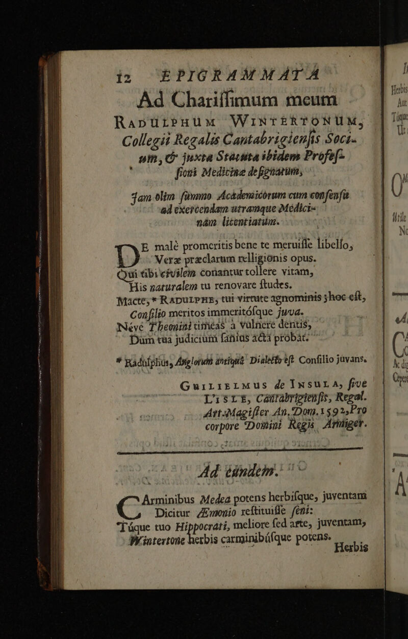 Ad Chariífimum meum RapuürbPHüMx WiNTERTONUM, Collegii Regalis Cantabrigien]is Soci. um, juxta Stautita ibidem Profe[- 7 0 fiori Medicine defenarum, jam olim fünnmo. Acádeniicórum cum confenfa 8 exercendam utramque Médici- nan litentiatum. E malé promcritis bene te meruifle libelío, 1) Verz preclarum relligionis opus. *yui tibi civilem conantur tollere vitam, His naturalem tu renovare ftudes. Macte; * RApurPHE, tui virtute agnominis ;shec eft, Confilio meritos immeritófque juva. Néve Theoninitiméas a vulnere dentis, Düm taa judicium fanius acti probat * Radulphus, Asglorun a^tiuua Dialeffo't(t. Confilio juvans. GuiriirrLMus de INSUL A, five Lisrt, Camrabripgtenfis, Regal. Art4Magifler An, Don, $9 2Pr0 corpore Domini Regi. Arhiget. Ad. Binden. VA eibis