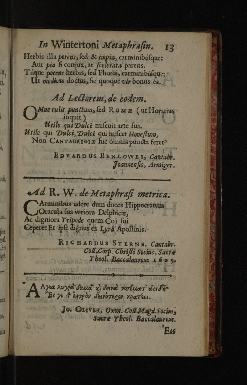 Herbis illa potens; fed: &amp; jzopia, carminibü(que: Aut pia fi conjux,at fcelerata parens. T'áque potens herbis; (ed Phoebi, carminibüfque: Vlt medécns do&amp;us, fic quoque vir bonus es. Ad Leétfórem,de eodem. Mne tulit puucíaux, cd Row 2 (ut Horatius inquit ) 1j Wiile quiDulci miícuit arte fua. ditile qui 2Dulci, ulii qui mifcet Hope/fum, Non CaurasRiGiz hic ómnia punta feret? Epvanpus BrExlOwErs, Cantalt. y oanenfis, Armiger. RicHaRDus STzRmr, Cantabr. CoJ.Corp: Cbriffi Socius , Saca T beol, Baccalaureus. 62$ R A^z Ave diu? xy deni vore. dodi Et J&amp; d iuzply duvireesv. xpaáci. Jo. Otivsg, Oxvp. Coll Magd.Socin; j Sacr 'beol. Baccalaureus. 'Eis