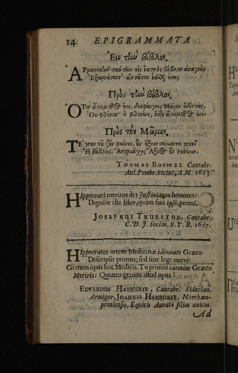 Eis «lr QI QAoW, ; Pyeovixlu? Tu): ri 7 127004 Bi xov dyayrie B£aprücorr. ey yüroy $d39G 6795 Us atus Blow, Ty e cep7mG- e et; diaosvyere Mop odor raz Á OU e3tyar ó QXoyset , 074 gusu or s Cis TTpoe Toy MO, I- yn 78 4 Qadyet, eu We Gt Ue TU, TTE. H igno: Àvrady v; AEQ: 21 Yob&amp;ar. THoMas Bosw EL Cantabr; ; i ient b ami TOT JoszPuus Tuunsrox vieltafeo K 2. 7. pies T. B. 1627. ert — kauf ^ Ded HI? pocrates artem Mile idisimate Grzeco Deícripfit primus; fed tine lege metri: ——— Gratum opus hoc Medicis. Tu primus carmine ine Graco Metiris: Quanto gratits iftud opas L. RU Epvinpus ffakBikr ; ; Cantabr: Sidoztan. Armiger, Joauxis HaxpusaE, Nortbam- pronienfis, Equitis. Auráti filius unicus. Ud