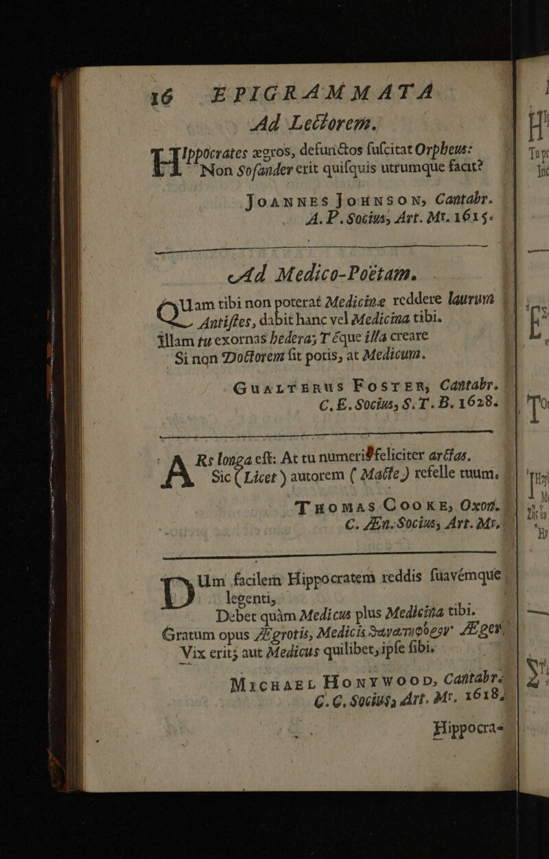 Ad Lectorem. Eis «oros, defun&amp;os fu(citat Orpbeus: X Non sofander erit quifquis utrumque faat? JoawwNES Jounsowu,; Cantabr. A. P. Socius, Art. Mt. 1615. v4d Medico-Pogtam. eu tibi non poterat Medicine reddere laurum M Antiffes, dabit hanc vel Medicina tibi. illam tz exornas bedera; T éque i//a creare Si non ZDotforem fit potis, at Medicum. Guarr£nus FosrEm, Cantabr. C. E. Socius, S. T . B. 1628. X A Re longa cft: Ac cu numeriSfeliciter ar(fas. Sic ( Licet ) autorem ( Maffe ) xefelle tuum. T £onuas CooxE, Oxo. C. ZEn. Socius, Art. Mr, T. Mixcuagr HoxYwoop, Cantabr: 6. C. $0ciu$a rt. Mr. 1618; Hippocra-
