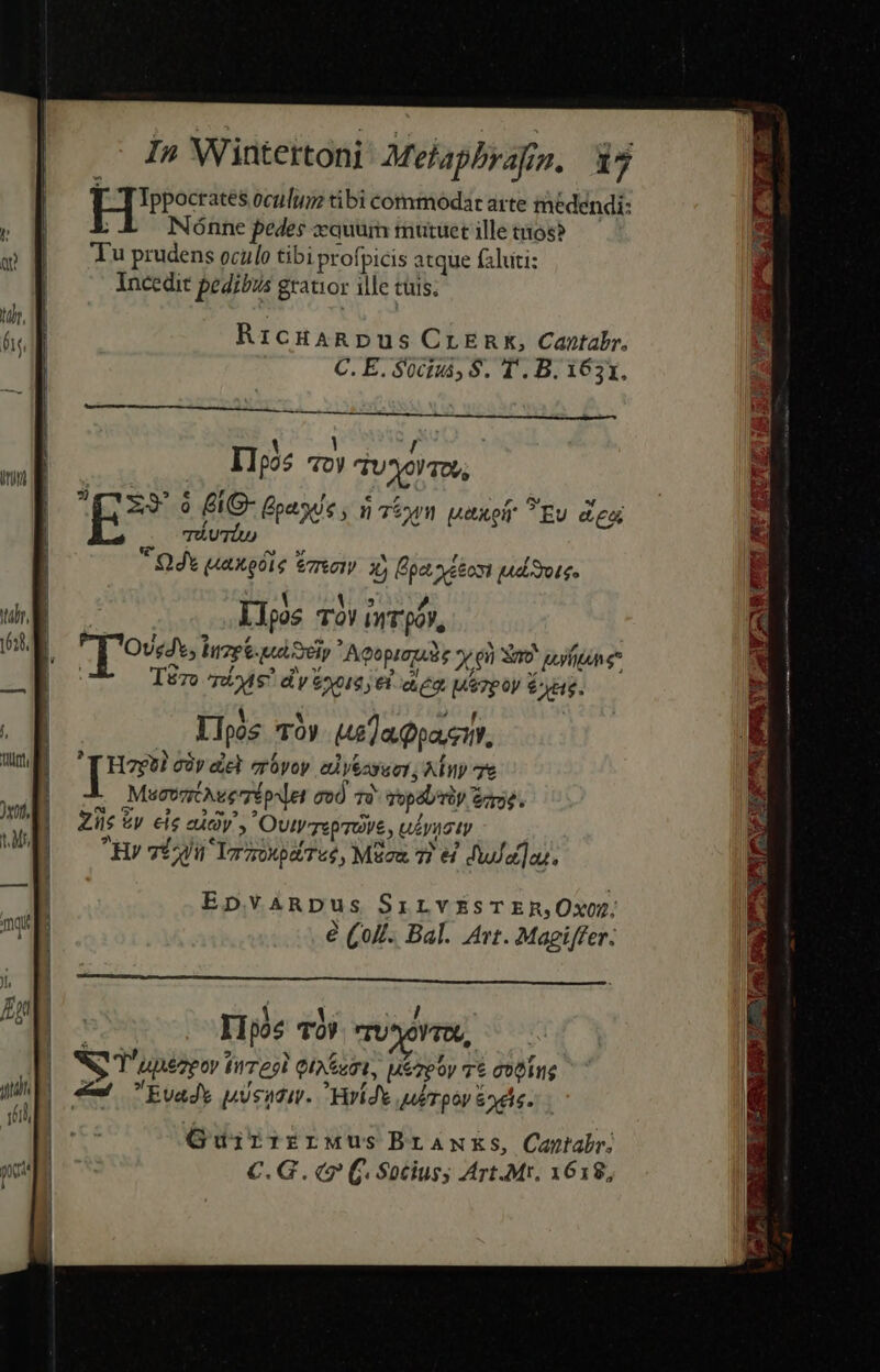 PII oculum tibi commodar arte medendi: Nónne pedes zquüm muruetilletios? — Tu prudens oculo tibi profpicis atque faluti: incedit pedibus grauior ille cuis. RicHARDUS CrEnk, Cantabr, C. E. Süciuá; $. T. B. 1631. 1 yr ,L Ilpos 7ov TUO! TOU; 459. 9 &amp;G- Gad, 075 uaxofr ?Ev 27: » TÁUTiU)  Odt uaxoble zo X) pa aeo ud oue. T&amp;zo ^nbs? d'y yore el ie uorpoy $e. d , Ilpós TOv 6a Qpa.ci, : [ue cày del erüyoy. ed y&amp;ayuet, Ainy e MucosztÀueripset ood Té sopal/riy ee. Zile £v ele eudy OutvTepraVe , ulyusty Rv vli lad Tué, Mucu 7) 4 dua]as. EpvARDus Srirv£sTERjOxOD é Qolf. Bal. Art. Magiffer. RP / Ilpos TOV rU*oVTO, NS T'unézpor tirregl Qixeest, uezpoy 7$ ctOius 4 Evads pusadi. Yarídt u/rpoy &amp;odie. GujirrrrMusBraw KS, Cantabr; C.G. (9 (j. Socius; Art.Mr, 1618,