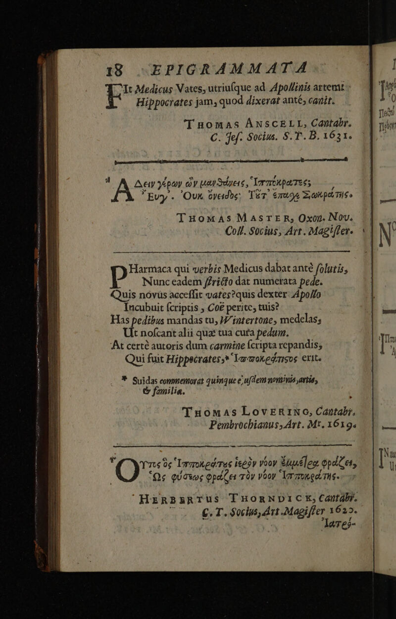It Medicus Vates, utriu(que ad. Apo//inis artemt Hippocrates jams quod dixerat anté; canit. (I nomas ÁNSCELL, Cantabr. C. fef. Socius. S. T. B. 1631.  Assis DUDAS ratkparTeés . Evy . 'Ovx Gyadbe; TET. 6ao4 zi onpemis» TuowxAs MAsrTE R; Oxon. Nov. Coll. Sücius, Art . Magiffer. Harmaca qui verbis Medicus dabat ant folutis, p Nunc eadem /Zricfo dat numerata pede. Quis novüs acceffit vates?quis dexter Apo/fo Incubuit fcriptis ; Co£ perite; tuis? * Suidas commemorat quinque ejufdem monia avtió, e fanilia. 'óTuomas LovER&amp;RrIRNO, Captabi. Pembriochiatus, Art. Mt. 1619. - YT Lr ame Tue ieeiv vooy Wauclez epa 5 Qe QUOWoE patet qÀy Vooy  larzukee.is- HzRBARTUS T HoRNDIC E, Cantabr. (e €T. $0clus dt Magiffer 1625. laTes-