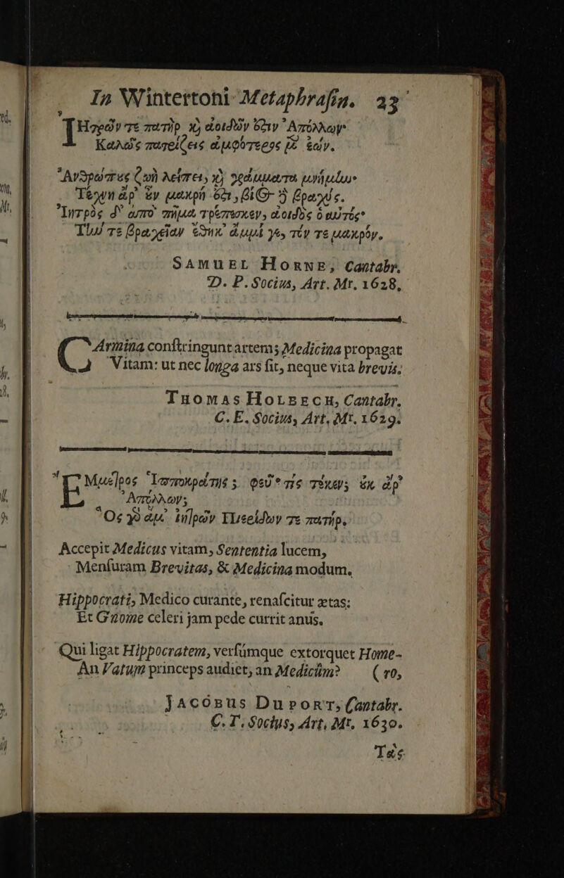 Te qt muTip X, eiotdy G21y Ago KaAd's quzeiGeis au goTepe [E kay. SAmuEsL HomwE, Cantabr, 2D. P. Socius, Avt. Mt. 1628, 4Arinina contingunt artem Medicina propagat J Vitam: ut nec [ogea ars fit, neque vita brevis, Tuonmas Horszcm, Cantabr. C. E. Socius, Art, Mt. 1629. Y? Mueleos LegkpeiTys ; QeU* mS TÉ x dp * AgroN o; Oc 9 ap. üilpezv YLreeldwy 7e TUTÍp. Accepit Medicus vitam, Sententia lucem, Menfíuram Brevitas, &amp; Medicina modum. Hippocrati, Medico curante, renafcitur ztas; Et G'2oe celeri jam pede currit anus. Qui ligat Hippocratem, verfámque extorquet Home- An P'atum princeps audiet; an Medici? —— (vo, JAcosnus Du»ronrr;(antabr. Té