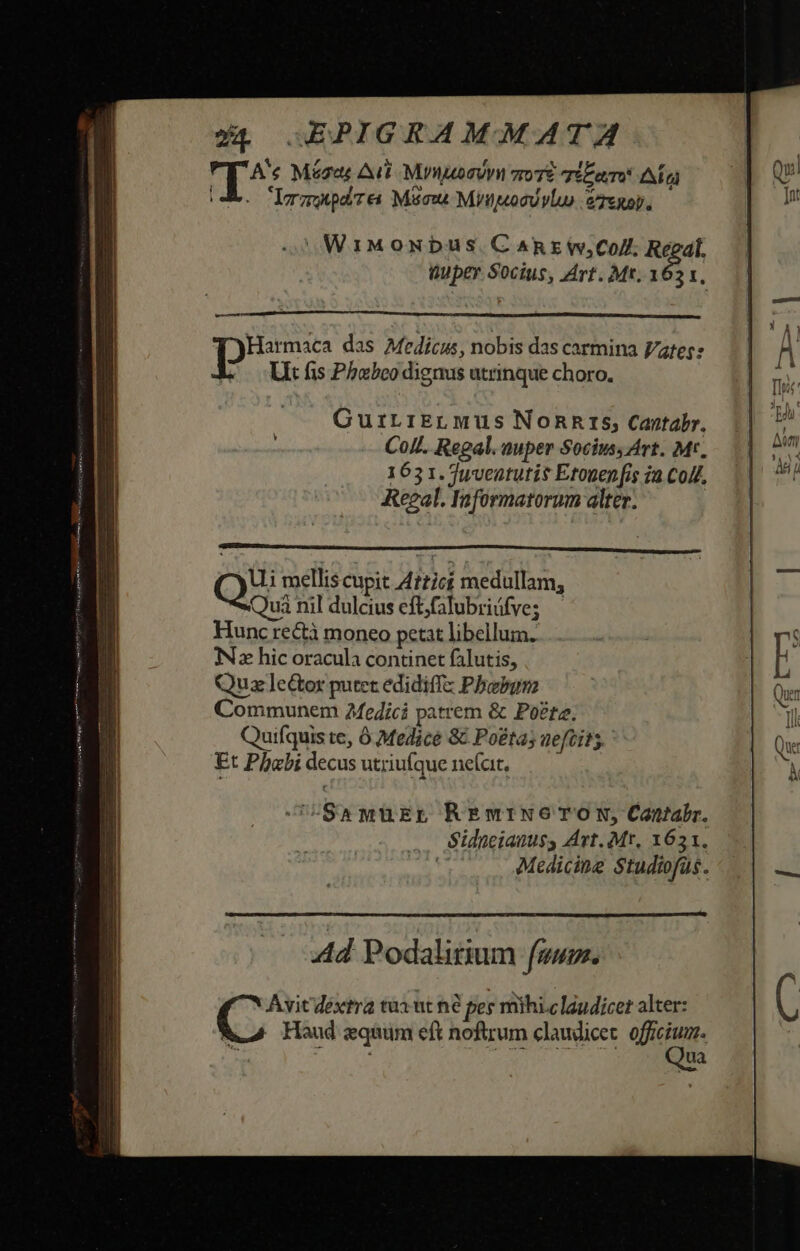 q^ Mégat Ait Myuogivn vro TÉE aT NT LrapdTea Mscu Mytsocovlu) gTenop, WiMoNbus.CAREWw;Co/. Regal. Quper Socius, Art. Mt. 162 x, — i ebgen das Medicus, nobis das carmina Vates: L — Litüs Phobeo dignus utrinque choro. CurirrErLMus Nonnrs, Cantabr. CoLL. Regal. auper Socius, Art. Mr. 1631. yventutis Etouep [is 2a Coll, Keeal. Informatorum alter. Quà nil dulcius eft;falubriüfve; Hunc rectà moneo petat libellum. iNz hic oracula continet falutis, Quz ]le&amp;or putet edidiffz Phoebum Communem 2fe4ici patrem &amp; Po£tz. Quifquis te, ó Medice &amp; Poéta; aeftits Et Phabidecus utriufque ne(at, OS8wMüEpE REmtrNe TON, Cantabr. Sidneianuss Art. Mr, 1651. | Medicine Studtofas. Ad Podalitium fum. Avit dextra tua ut né per mihi.claudicet alter: Haud quum eft noftrum claudicet. officium. 5707 rU AETENAUROY. ua