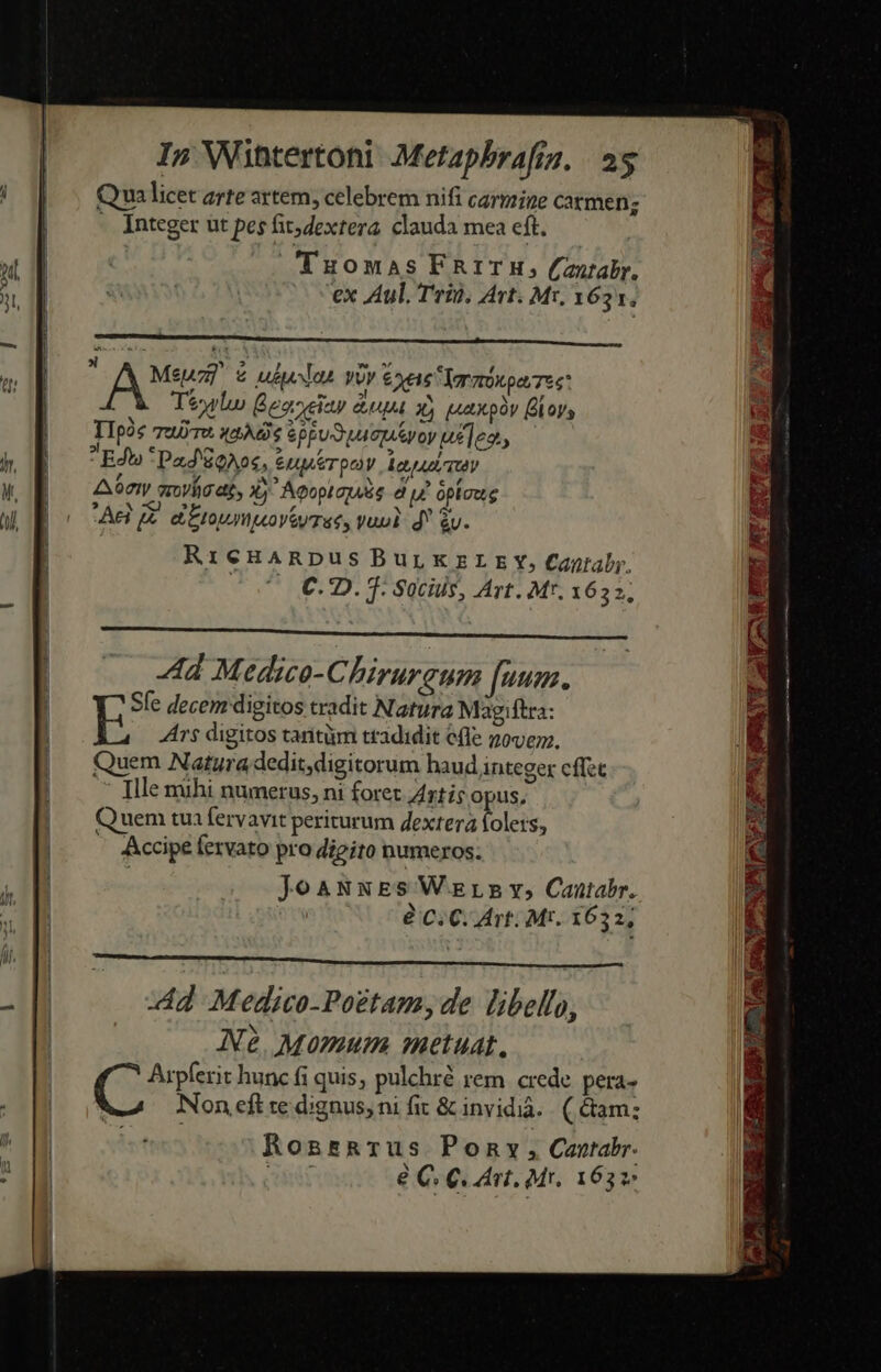 Qua licet arte artem, celebrem nifi carmine carmen; - Integer ut pes hit; dextera clauda mea eft. Tuomas FAITH, (antabr. ex Aul, Trin, Avt. Mt. 1631. Meuz &amp; uot vOr &amp;xeie Tormónoa Tes T&amp;wlu Beazeiay &amp;upa xj (Lax py boys TIpóc ujyTA. uAA8$ $ppu Suo u]ed, Ed *Pad Eos, &amp;uprpoy lA TU Aat qrovíigat, Xj Aeoptapis du opioug Ael J£. dto peoy ey Tac, vun d* gv. RieHaRpus BuLKzELEY, Caniaby, (o7 €CD. f: Socüls, Art. M*. 1652; LÀ Ad Medico-Chirurgum fuu. Sfe decem digitos tradit Natura Magiftra: 5 Ars digitos tarnitüm tradidit efle zovem., Quem Natura dedit,digitorum haud integer cflet : [lle mihi numerus, ni foret Artis opus, Quem tua fervavit periturum dextera folers, - Accipe fervato pro digito numeros; JoaNNES Wars v, Cantabr. | eC: C. Art: Mr. 1632, d Medico-Po£tam,de libello, Ne. Momum metuat, Arpferit hunc fi quis, pulchré rem. crede pera» Non eft te dignus, ni fit &amp; invidià. . ( &amp;am: ind Ronsarus Pony, Cantabr. e C. C. nt. Mr. 1632