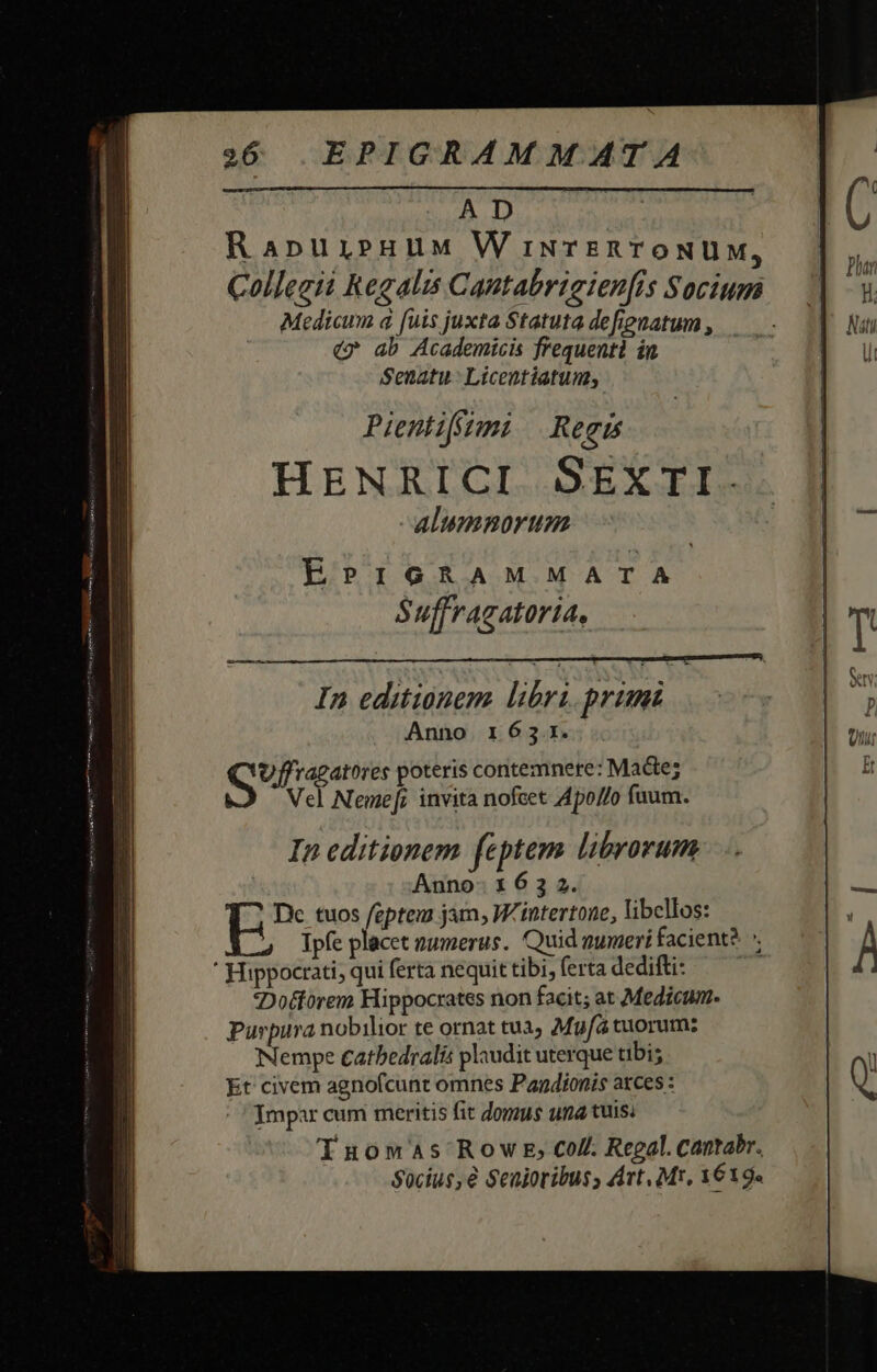 AD RapurieuuMm W iNTERTONUM, Collegii Regalis Cantabrigienfis Socium Medicum à fuis juxta Statuta defienatum , (* ab Academicis frequenti in Senatu Licentiatun, Pientifftmi Regis HENRICI. SEXTI. alumnorum EPIGRAM MATA Suffragatoria, In editionem libri promi Anno 1653.1. ei ede poteris contemnere: Macte; Vel Neme[; invita nofeet Apo//o fuum. In editionem feptem librorum Anno- 1 6 3 2. b tuos feptem jam; W'intertone, libellos: Ipfe placet zumerus. Quid qumeri facient? * ' Hippocrati, qui ferta nequit tibi, ferta dedifti: 7 *Dotforem Hippocrates non facit; at Medicum. Purpura nobilior te ornat tuà Mg/à tuorum: Nempe cathedralis plaudit uterque tibi; Et civem agnofcunt omnes Pandionis arces : Impar cum meritis fit domus una tuis Tuomwas Row E; Coll. Regal. cantabr. Socius, € Senioribus, Art, Mr, 1619.