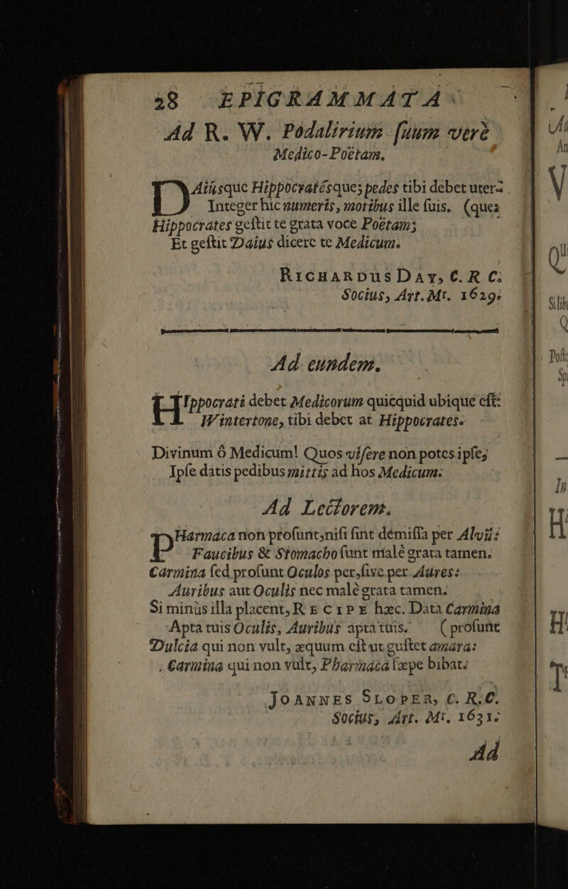 Ad R. W. Podalirium [uum verd Medico- Poetam. Ain sque Hippocratésques pedes tibi debet uterz Integer hic vumerís, vzorzbus ille fuis. (ques Hippocrates geftit te grata voce Poetam; Et geftit ZDaius dicerc tc Medicum. RicuanpusDavy,C.R C; Socius, Art. Mt. 1629; IW intertone, tibi debet at. Hippocrates« Divinum 6 Medicum! Quos v//ere non potes ipfe; Ipfe datis pedibus mi1125 ad hos Medicum: Ad Leüforem. Harmaca non ptofunt;nifi fint démiffa per Alu; Faucibus &amp; Stomacbo (unt malé grata tamen. Carmina fed profunt Oculos persfive per dures: Auribus aut Oculis nec malé grata tamen; | Si minis illa placent, R c x» € hxc. Data Carmina Apta tuis Oculis, Auribus aptátuis; — (profunt 2Dulcía qui non vult, zquum cftut guftet amara: , Carina quinon vult, Pbarnaca lepe bibat. joaAuxxESs SroPEn c. R.C. Socius, Art. Mi. 1633 Ad