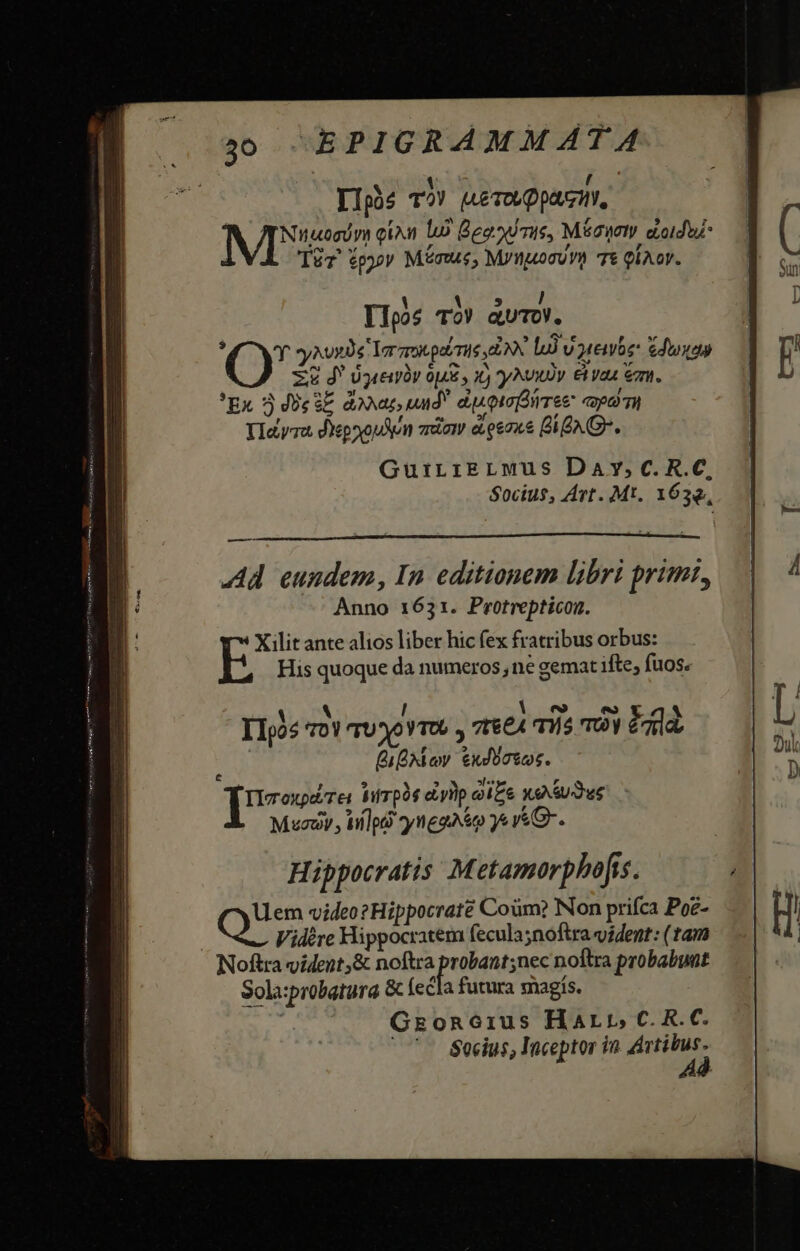 TIphs TI IAE TOL Dp, NI eiu lo Bead mie, Mic doidus- C Sv ,F ? Tür fpyv Minus, M/nuocvYt Tt QÍAoY. 1 i 5 / Tl1pos TO! aUuTOV. [OU ey xoxde Yor gro petri E bà V enbe: Gdoyan Z&amp; d Uyceny 0p y 1 yu E vaa emn. 'Ex 3 Je sE dona, uud dcorolirree qd TH YIayra dYepoxouAn aem eLoe2x&amp; BAG. GuirriELMus Day,c.R.C, Socius, Art. Mt. 1632, —— Ad eundem, In editionem libri prim, Anno 1631. Protrepticon. I1o05 *roY rU Xo Y TUG », 76£A H5 TOY eaa Bio exorto. Ilcoxpd/res hifrpàe ei yp ai£e Xe iude Mc , ilg? )ynggaso 4 v«G-. Hippocratis Metamorphofss. Que video? Hippocrate Coüm? Non prifca Poe- Vidére Hippocratem fecula;noftra vident: (tam Noftra vident,&amp; noftra proiusne noftra probabunt Sola:probatura &amp; fecla futura magís. Groncrius Harp, C. R. C. '— Socius, Inceptor in Artibus. Ad [3
